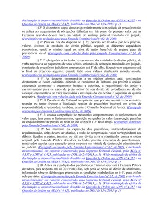 declaração de inconstitucionalidade decidida na Questão de Ordem na ADIN nº 4.357 e na
Questão de Ordem na ADIN nº 4.425, publicadas no DOU de 15/4/2015, p. 1)
§ 3º O disposto no caput deste artigo relativamente à expedição de precatórios não
se aplica aos pagamentos de obrigações definidas em leis como de pequeno valor que as
Fazendas referidas devam fazer em virtude de sentença judicial transitada em julgado.
(Parágrafo com redação dada pela Emenda Constitucional nº 62, de 2009)
§ 4º Para os fins do disposto no § 3º, poderão ser fixados, por leis próprias,
valores distintos às entidades de direito público, segundo as diferentes capacidades
econômicas, sendo o mínimo igual ao valor do maior benefício do regime geral de
previdência social. (Parágrafo com redação dada pela Emenda Constitucional nº 62, de
2009)
§ 5º É obrigatória a inclusão, no orçamento das entidades de direito público, de
verba necessária ao pagamento de seus débitos, oriundos de sentenças transitadas em julgado,
constantes de precatórios judiciários apresentados até 1º de julho, fazendo-se o pagamento até
o final do exercício seguinte, quando terão seus valores atualizados monetariamente.
(Parágrafo com redação dada pela Emenda Constitucional nº 62, de 2009)
§ 6º As dotações orçamentárias e os créditos abertos serão consignados
diretamente ao Poder Judiciário, cabendo ao Presidente do Tribunal que proferir a decisão
exequenda determinar o pagamento integral e autorizar, a requerimento do credor e
exclusivamente para os casos de preterimento de seu direito de precedência ou de não
alocação orçamentária do valor necessário à satisfação do seu débito, o sequestro da quantia
respectiva. (Parágrafo com redação dada pela Emenda Constitucional nº 62, de 2009)
§ 7º O Presidente do Tribunal competente que, por ato comissivo ou omissivo,
retardar ou tentar frustrar a liquidação regular de precatórios incorrerá em crime de
responsabilidade e responderá, também, perante o Conselho Nacional de Justiça. (Parágrafo
acrescido pela Emenda Constitucional nº 62, de 2009)
§ 8º É vedada a expedição de precatórios complementares ou suplementares de
valor pago, bem como o fracionamento, repartição ou quebra do valor da execução para fins
de enquadramento de parcela do total ao que dispõe o § 3º deste artigo. (Parágrafo acrescido
pela Emenda Constitucional nº 62, de 2009)
§ 9º No momento da expedição dos precatórios, independentemente de
regulamentação, deles deverá ser abatido, a título de compensação, valor correspondente aos
débitos líquidos e certos, inscritos ou não em dívida ativa e constituídos contra o credor
original pela Fazenda Pública devedora, incluídas parcelas vincendas de parcelamentos,
ressalvados aqueles cuja execução esteja suspensa em virtude de contestação administrativa
ou judicial. (Parágrafo acrescido pela Emenda Constitucional nº 62, de 2009, e declarado
inconstitucional, em controle concentrado, pelo Supremo Tribunal Federal, pela ADIN nº
4.357 e ADIN nº 4.425, publicadas no DOU de 2/4/2013, p. 1) (Vide modulação de efeitos da
declaração de inconstitucionalidade decidida na Questão de Ordem na ADIN nº 4.357 e na
Questão de Ordem na ADIN nº 4.425, publicadas no DOU de 15/4/2015, p. 1)
§ 10. Antes da expedição dos precatórios, o Tribunal solicitará à Fazenda Pública
devedora, para resposta em até 30 (trinta) dias, sob pena de perda do direito de abatimento,
informação sobre os débitos que preencham as condições estabelecidas no § 9º, para os fins
nele previstos. (Parágrafo acrescido pela Emenda Constitucional nº 62, de 2009, e declarado
inconstitucional, em controle concentrado, pelo Supremo Tribunal Federal, pela ADIN nº
4.357 e ADIN nº 4.425, publicadas no DOU de 2/4/2013, p. 1) (Vide modulação de efeitos da
declaração de inconstitucionalidade decidida na Questão de Ordem na ADIN nº 4.357 e na
Questão de Ordem na ADIN nº 4.425, publicadas no DOU de 15/4/2015, p. 1)
 
