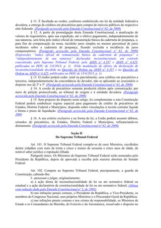§ 11. É facultada ao credor, conforme estabelecido em lei da entidade federativa
devedora, a entrega de créditos em precatórios para compra de imóveis públicos do respectivo
ente federado. (Parágrafo acrescido pela Emenda Constitucional nº 62, de 2009)
§ 12. A partir da promulgação desta Emenda Constitucional, a atualização de
valores de requisitórios, após sua expedição, até o efetivo pagamento, independentemente de
sua natureza, será feita pelo índice oficial de remuneração básica da caderneta de poupança, e,
para fins de compensação da mora, incidirão juros simples no mesmo percentual de juros
incidentes sobre a caderneta de poupança, ficando excluída a incidência de juros
compensatórios. (Parágrafo acrescido pela Emenda Constitucional nº 62, de 2009)
(Expressões “índice oficial de remuneração básica da caderneta de poupança” e
“independentemente de sua natureza” declaradas inconstitucionais, em controle
concentrado, pelo Supremo Tribunal Federal, pela ADIN nº 4.357 e ADIN nº 4.425,
publicadas no DOU de 2/4/2013, p. 1) (Vide modulação de efeitos da declaração de
inconstitucionalidade decidida na Questão de Ordem na ADIN nº 4.357 e na Questão de
Ordem na ADIN nº 4.425, publicadas no DOU de 15/4/2015, p. 1)
§ 13. O credor poderá ceder, total ou parcialmente, seus créditos em precatórios a
terceiros, independentemente da concordância do devedor, não se aplicando ao cessionário o
disposto nos §§ 2º e 3º. (Parágrafo acrescido pela Emenda Constitucional nº 62, de 2009)
§ 14. A cessão de precatórios somente produzirá efeitos após comunicação, por
meio de petição protocolizada, ao tribunal de origem e à entidade devedora. (Parágrafo
acrescido pela Emenda Constitucional nº 62, de 2009)
§ 15. Sem prejuízo do disposto neste artigo, lei complementar a esta Constituição
Federal poderá estabelecer regime especial para pagamento de crédito de precatórios de
Estados, Distrito Federal e Municípios, dispondo sobre vinculações à receita corrente líquida
e forma e prazo de liquidação. (Parágrafo acrescido pela Emenda Constitucional nº 62, de
2009
§ 16. A seu critério exclusivo e na forma de lei, a União poderá assumir débitos,
oriundos de precatórios, de Estados, Distrito Federal e Municípios, refinanciando-os
diretamente. (Parágrafo acrescido pela Emenda Constitucional nº 62, de 2009)
Seção II
Do Supremo Tribunal Federal
Art. 101. O Supremo Tribunal Federal compõe-se de onze Ministros, escolhidos
dentre cidadãos com mais de trinta e cinco e menos de sessenta e cinco anos de idade, de
notável saber jurídico e reputação ilibada.
Parágrafo único. Os Ministros do Supremo Tribunal Federal serão nomeados pelo
Presidente da República, depois de aprovada a escolha pela maioria absoluta do Senado
Federal.
Art. 102. Compete ao Supremo Tribunal Federal, precipuamente, a guarda da
Constituição, cabendo-lhe:
I - processar e julgar, originariamente:
a) a ação direta de inconstitucionalidade de lei ou ato normativo federal ou
estadual e a ação declaratória de constitucionalidade de lei ou ato normativo federal; (Alínea
com redação dada pela Emenda Constitucional nº 3, de 1993)
b) nas infrações penais comuns, o Presidente da República, o Vice-Presidente, os
membros do Congresso Nacional, seus próprios Ministros e o Procurador-Geral da República;
c) nas infrações penais comuns e nos crimes de responsabilidade, os Ministros de
Estado e os Comandantes da Marinha, do Exército e da Aeronáutica, ressalvado o disposto no
 