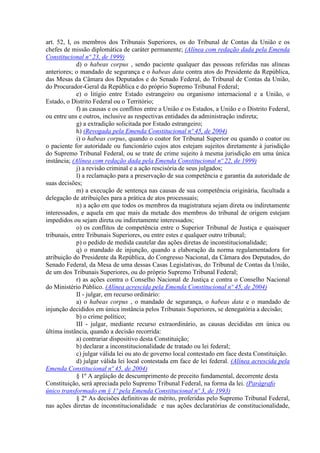 art. 52, I, os membros dos Tribunais Superiores, os do Tribunal de Contas da União e os
chefes de missão diplomática de caráter permanente; (Alínea com redação dada pela Emenda
Constitucional nº 23, de 1999)
d) o habeas corpus , sendo paciente qualquer das pessoas referidas nas alíneas
anteriores; o mandado de segurança e o habeas data contra atos do Presidente da República,
das Mesas da Câmara dos Deputados e do Senado Federal, do Tribunal de Contas da União,
do Procurador-Geral da República e do próprio Supremo Tribunal Federal;
e) o litígio entre Estado estrangeiro ou organismo internacional e a União, o
Estado, o Distrito Federal ou o Território;
f) as causas e os conflitos entre a União e os Estados, a União e o Distrito Federal,
ou entre uns e outros, inclusive as respectivas entidades da administração indireta;
g) a extradição solicitada por Estado estrangeiro;
h) (Revogada pela Emenda Constitucional nº 45, de 2004)
i) o habeas corpus, quando o coator for Tribunal Superior ou quando o coator ou
o paciente for autoridade ou funcionário cujos atos estejam sujeitos diretamente à jurisdição
do Supremo Tribunal Federal, ou se trate de crime sujeito à mesma jurisdição em uma única
instância; (Alínea com redação dada pela Emenda Constitucional nº 22, de 1999)
j) a revisão criminal e a ação rescisória de seus julgados;
l) a reclamação para a preservação de sua competência e garantia da autoridade de
suas decisões;
m) a execução de sentença nas causas de sua competência originária, facultada a
delegação de atribuições para a prática de atos processuais;
n) a ação em que todos os membros da magistratura sejam direta ou indiretamente
interessados, e aquela em que mais da metade dos membros do tribunal de origem estejam
impedidos ou sejam direta ou indiretamente interessados;
o) os conflitos de competência entre o Superior Tribunal de Justiça e quaisquer
tribunais, entre Tribunais Superiores, ou entre estes e qualquer outro tribunal;
p) o pedido de medida cautelar das ações diretas de inconstitucionalidade;
q) o mandado de injunção, quando a elaboração da norma regulamentadora for
atribuição do Presidente da República, do Congresso Nacional, da Câmara dos Deputados, do
Senado Federal, da Mesa de uma dessas Casas Legislativas, do Tribunal de Contas da União,
de um dos Tribunais Superiores, ou do próprio Supremo Tribunal Federal;
r) as ações contra o Conselho Nacional de Justiça e contra o Conselho Nacional
do Ministério Público. (Alínea acrescida pela Emenda Constitucional nº 45, de 2004)
II - julgar, em recurso ordinário:
a) o habeas corpus , o mandado de segurança, o habeas data e o mandado de
injunção decididos em única instância pelos Tribunais Superiores, se denegatória a decisão;
b) o crime político;
III - julgar, mediante recurso extraordinário, as causas decididas em única ou
última instância, quando a decisão recorrida:
a) contrariar dispositivo desta Constituição;
b) declarar a inconstitucionalidade de tratado ou lei federal;
c) julgar válida lei ou ato de governo local contestado em face desta Constituição.
d) julgar válida lei local contestada em face de lei federal. (Alínea acrescida pela
Emenda Constitucional nº 45, de 2004)
§ 1º A argüição de descumprimento de preceito fundamental, decorrente desta
Constituição, será apreciada pelo Supremo Tribunal Federal, na forma da lei. (Parágrafo
único transformado em § 1º pela Emenda Constitucional nº 3, de 1993)
§ 2º As decisões definitivas de mérito, proferidas pelo Supremo Tribunal Federal,
nas ações diretas de inconstitucionalidade e nas ações declaratórias de constitucionalidade,
 