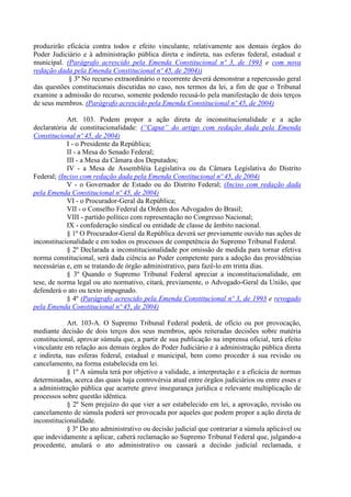 produzirão eficácia contra todos e efeito vinculante, relativamente aos demais órgãos do
Poder Judiciário e à administração pública direta e indireta, nas esferas federal, estadual e
municipal. (Parágrafo acrescido pela Emenda Constitucional nº 3, de 1993 e com nova
redação dada pela Emenda Constitucional nº 45, de 2004))
§ 3º No recurso extraordinário o recorrente deverá demonstrar a repercussão geral
das questões constitucionais discutidas no caso, nos termos da lei, a fim de que o Tribunal
examine a admissão do recurso, somente podendo recusá-lo pela manifestação de dois terços
de seus membros. (Parágrafo acrescido pela Emenda Constitucional nº 45, de 2004)
Art. 103. Podem propor a ação direta de inconstitucionalidade e a ação
declaratória de constitucionalidade: (“Caput” do artigo com redação dada pela Emenda
Constitucional nº 45, de 2004)
I - o Presidente da República;
II - a Mesa do Senado Federal;
III - a Mesa da Câmara dos Deputados;
IV - a Mesa de Assembléia Legislativa ou da Câmara Legislativa do Distrito
Federal; (Inciso com redação dada pela Emenda Constitucional nº 45, de 2004)
V - o Governador de Estado ou do Distrito Federal; (Inciso com redação dada
pela Emenda Constitucional nº 45, de 2004)
VI - o Procurador-Geral da República;
VII - o Conselho Federal da Ordem dos Advogados do Brasil;
VIII - partido político com representação no Congresso Nacional;
IX - confederação sindical ou entidade de classe de âmbito nacional.
§ 1º O Procurador-Geral da República deverá ser previamente ouvido nas ações de
inconstitucionalidade e em todos os processos de competência do Supremo Tribunal Federal.
§ 2º Declarada a inconstitucionalidade por omissão de medida para tornar efetiva
norma constitucional, será dada ciência ao Poder competente para a adoção das providências
necessárias e, em se tratando de órgão administrativo, para fazê-lo em trinta dias.
§ 3º Quando o Supremo Tribunal Federal apreciar a inconstitucionalidade, em
tese, de norma legal ou ato normativo, citará, previamente, o Advogado-Geral da União, que
defenderá o ato ou texto impugnado.
§ 4º (Parágrafo acrescido pela Emenda Constitucional nº 3, de 1993 e revogado
pela Emenda Constitucional nº 45, de 2004)
Art. 103-A. O Supremo Tribunal Federal poderá, de ofício ou por provocação,
mediante decisão de dois terços dos seus membros, após reiteradas decisões sobre matéria
constitucional, aprovar súmula que, a partir de sua publicação na imprensa oficial, terá efeito
vinculante em relação aos demais órgãos do Poder Judiciário e à administração pública direta
e indireta, nas esferas federal, estadual e municipal, bem como proceder à sua revisão ou
cancelamento, na forma estabelecida em lei.
§ 1º A súmula terá por objetivo a validade, a interpretação e a eficácia de normas
determinadas, acerca das quais haja controvérsia atual entre órgãos judiciários ou entre esses e
a administração pública que acarrete grave insegurança jurídica e relevante multiplicação de
processos sobre questão idêntica.
§ 2º Sem prejuízo do que vier a ser estabelecido em lei, a aprovação, revisão ou
cancelamento de súmula poderá ser provocada por aqueles que podem propor a ação direta de
inconstitucionalidade.
§ 3º Do ato administrativo ou decisão judicial que contrariar a súmula aplicável ou
que indevidamente a aplicar, caberá reclamação ao Supremo Tribunal Federal que, julgando-a
procedente, anulará o ato administrativo ou cassará a decisão judicial reclamada, e
 