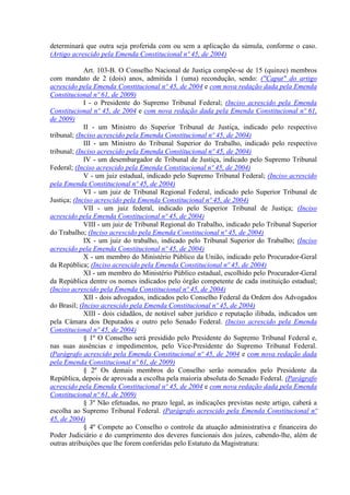determinará que outra seja proferida com ou sem a aplicação da súmula, conforme o caso.
(Artigo acrescido pela Emenda Constitucional nº 45, de 2004)
Art. 103-B. O Conselho Nacional de Justiça compõe-se de 15 (quinze) membros
com mandato de 2 (dois) anos, admitida 1 (uma) recondução, sendo: ("Caput" do artigo
acrescido pela Emenda Constitucional nº 45, de 2004 e com nova redação dada pela Emenda
Constitucional nº 61, de 2009)
I - o Presidente do Supremo Tribunal Federal; (Inciso acrescido pela Emenda
Constitucional nº 45, de 2004 e com nova redação dada pela Emenda Constitucional nº 61,
de 2009)
II - um Ministro do Superior Tribunal de Justiça, indicado pelo respectivo
tribunal; (Inciso acrescido pela Emenda Constitucional nº 45, de 2004)
III - um Ministro do Tribunal Superior do Trabalho, indicado pelo respectivo
tribunal; (Inciso acrescido pela Emenda Constitucional nº 45, de 2004)
IV - um desembargador de Tribunal de Justiça, indicado pelo Supremo Tribunal
Federal; (Inciso acrescido pela Emenda Constitucional nº 45, de 2004)
V - um juiz estadual, indicado pelo Supremo Tribunal Federal; (Inciso acrescido
pela Emenda Constitucional nº 45, de 2004)
VI - um juiz de Tribunal Regional Federal, indicado pelo Superior Tribunal de
Justiça; (Inciso acrescido pela Emenda Constitucional nº 45, de 2004)
VII - um juiz federal, indicado pelo Superior Tribunal de Justiça; (Inciso
acrescido pela Emenda Constitucional nº 45, de 2004)
VIII - um juiz de Tribunal Regional do Trabalho, indicado pelo Tribunal Superior
do Trabalho; (Inciso acrescido pela Emenda Constitucional nº 45, de 2004)
IX - um juiz do trabalho, indicado pelo Tribunal Superior do Trabalho; (Inciso
acrescido pela Emenda Constitucional nº 45, de 2004)
X - um membro do Ministério Público da União, indicado pelo Procurador-Geral
da República; (Inciso acrescido pela Emenda Constitucional nº 45, de 2004)
XI - um membro do Ministério Público estadual, escolhido pelo Procurador-Geral
da República dentre os nomes indicados pelo órgão competente de cada instituição estadual;
(Inciso acrescido pela Emenda Constitucional nº 45, de 2004)
XII - dois advogados, indicados pelo Conselho Federal da Ordem dos Advogados
do Brasil; (Inciso acrescido pela Emenda Constitucional nº 45, de 2004)
XIII - dois cidadãos, de notável saber jurídico e reputação ilibada, indicados um
pela Câmara dos Deputados e outro pelo Senado Federal. (Inciso acrescido pela Emenda
Constitucional nº 45, de 2004)
§ 1º O Conselho será presidido pelo Presidente do Supremo Tribunal Federal e,
nas suas ausências e impedimentos, pelo Vice-Presidente do Supremo Tribunal Federal.
(Parágrafo acrescido pela Emenda Constitucional nº 45, de 2004 e com nova redação dada
pela Emenda Constitucional nº 61, de 2009)
§ 2º Os demais membros do Conselho serão nomeados pelo Presidente da
República, depois de aprovada a escolha pela maioria absoluta do Senado Federal. (Parágrafo
acrescido pela Emenda Constitucional nº 45, de 2004 e com nova redação dada pela Emenda
Constitucional nº 61, de 2009)
§ 3º Não efetuadas, no prazo legal, as indicações previstas neste artigo, caberá a
escolha ao Supremo Tribunal Federal. (Parágrafo acrescido pela Emenda Constitucional nº
45, de 2004)
§ 4º Compete ao Conselho o controle da atuação administrativa e financeira do
Poder Judiciário e do cumprimento dos deveres funcionais dos juízes, cabendo-lhe, além de
outras atribuições que lhe forem conferidas pelo Estatuto da Magistratura:
 