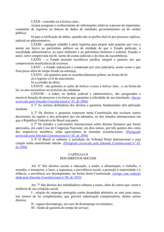 LXXII - conceder-se-á habeas data :
a) para assegurar o conhecimento de informações relativas à pessoa do impetrante,
constantes de registros ou bancos de dados de entidades governamentais ou de caráter
público;
b) para a retificação de dados, quando não se prefira fazê-lo por processo sigiloso,
judicial ou administrativo;
LXXIII - qualquer cidadão é parte legítima para propor ação popular que vise a
anular ato lesivo ao patrimônio público ou de entidade de que o Estado participe, à
moralidade administrativa, ao meio ambiente e ao patrimônio histórico e cultural, ficando o
autor, salvo comprovada má-fé, isento de custas judiciais e do ônus da sucumbência;
LXXIV - o Estado prestará assistência jurídica integral e gratuita aos que
comprovarem insuficiência de recursos;
LXXV - o Estado indenizará o condenado por erro judiciário, assim como o que
ficar preso além do tempo fixado na sentença;
LXXVI - são gratuitos para os reconhecidamente pobres, na forma da lei:
a) o registro civil de nascimento;
b) a certidão de óbito;
LXXVII - são gratuitas as ações de habeas corpus e habeas data , e, na forma da
lei, os atos necessários ao exercício da cidadania.
LXXVIII - a todos, no âmbito judicial e administrativo, são assegurados a
razoável duração do processo e os meios que garantam a celeridade de sua tramitação. (Inciso
acrescido pela Emenda Constitucional nº 45, de 2004)
§ 1º As normas definidoras dos direitos e garantias fundamentais têm aplicação
imediata.
§ 2º Os direitos e garantias expressos nesta Constituição não excluem outros
decorrentes do regime e dos princípios por ela adotados, ou dos tratados internacionais em
que a República Federativa do Brasil seja parte.
§ 3º Os tratados e convenções internacionais sobre direitos humanos que forem
aprovados, em cada Casa do Congresso Nacional, em dois turnos, por três quintos dos votos
dos respectivos membros, serão equivalentes às emendas constitucionais. (Parágrafo
acrescido pela Emenda Constitucional nº 45, de 2004)
§ 4º O Brasil se submete à jurisdição de Tribunal Penal Internacional a cuja
criação tenha manifestado adesão. (Parágrafo acrescido pela Emenda Constitucional nº 45,
de 2004)
CAPÍTULO II
DOS DIREITOS SOCIAIS
Art. 6º São direitos sociais a educação, a saúde, a alimentação, o trabalho, a
moradia, o transporte, o lazer, a segurança, a previdência social, a proteção à maternidade e à
infância, a assistência aos desamparados, na forma desta Constituição. (Artigo com redação
dada pela Emenda Constitucional nº 90, de 2015)
Art. 7º São direitos dos trabalhadores urbanos e rurais, além de outros que visem à
melhoria de sua condição social:
I - relação de emprego protegida contra despedida arbitrária ou sem justa causa,
nos termos de lei complementar, que preverá indenização compensatória, dentre outros
direitos;
II - seguro-desemprego, em caso de desemprego involuntário;
III - fundo de garantia do tempo de serviço;
 