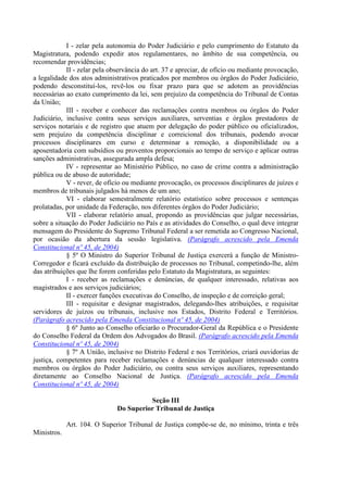 I - zelar pela autonomia do Poder Judiciário e pelo cumprimento do Estatuto da
Magistratura, podendo expedir atos regulamentares, no âmbito de sua competência, ou
recomendar providências;
II - zelar pela observância do art. 37 e apreciar, de ofício ou mediante provocação,
a legalidade dos atos administrativos praticados por membros ou órgãos do Poder Judiciário,
podendo desconstituí-los, revê-los ou fixar prazo para que se adotem as providências
necessárias ao exato cumprimento da lei, sem prejuízo da competência do Tribunal de Contas
da União;
III - receber e conhecer das reclamações contra membros ou órgãos do Poder
Judiciário, inclusive contra seus serviços auxiliares, serventias e órgãos prestadores de
serviços notariais e de registro que atuem por delegação do poder público ou oficializados,
sem prejuízo da competência disciplinar e correicional dos tribunais, podendo avocar
processos disciplinares em curso e determinar a remoção, a disponibilidade ou a
aposentadoria com subsídios ou proventos proporcionais ao tempo de serviço e aplicar outras
sanções administrativas, assegurada ampla defesa;
IV - representar ao Ministério Público, no caso de crime contra a administração
pública ou de abuso de autoridade;
V - rever, de ofício ou mediante provocação, os processos disciplinares de juízes e
membros de tribunais julgados há menos de um ano;
VI - elaborar semestralmente relatório estatístico sobre processos e sentenças
prolatadas, por unidade da Federação, nos diferentes órgãos do Poder Judiciário;
VII - elaborar relatório anual, propondo as providências que julgar necessárias,
sobre a situação do Poder Judiciário no País e as atividades do Conselho, o qual deve integrar
mensagem do Presidente do Supremo Tribunal Federal a ser remetida ao Congresso Nacional,
por ocasião da abertura da sessão legislativa. (Parágrafo acrescido pela Emenda
Constitucional nº 45, de 2004)
§ 5º O Ministro do Superior Tribunal de Justiça exercerá a função de Ministro-
Corregedor e ficará excluído da distribuição de processos no Tribunal, competindo-lhe, além
das atribuições que lhe forem conferidas pelo Estatuto da Magistratura, as seguintes:
I - receber as reclamações e denúncias, de qualquer interessado, relativas aos
magistrados e aos serviços judiciários;
II - exercer funções executivas do Conselho, de inspeção e de correição geral;
III - requisitar e designar magistrados, delegando-lhes atribuições, e requisitar
servidores de juízos ou tribunais, inclusive nos Estados, Distrito Federal e Territórios.
(Parágrafo acrescido pela Emenda Constitucional nº 45, de 2004)
§ 6º Junto ao Conselho oficiarão o Procurador-Geral da República e o Presidente
do Conselho Federal da Ordem dos Advogados do Brasil. (Parágrafo acrescido pela Emenda
Constitucional nº 45, de 2004)
§ 7º A União, inclusive no Distrito Federal e nos Territórios, criará ouvidorias de
justiça, competentes para receber reclamações e denúncias de qualquer interessado contra
membros ou órgãos do Poder Judiciário, ou contra seus serviços auxiliares, representando
diretamente ao Conselho Nacional de Justiça. (Parágrafo acrescido pela Emenda
Constitucional nº 45, de 2004)
Seção III
Do Superior Tribunal de Justiça
Art. 104. O Superior Tribunal de Justiça compõe-se de, no mínimo, trinta e três
Ministros.
 