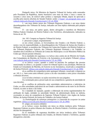 Parágrafo único. Os Ministros do Superior Tribunal de Justiça serão nomeados
pelo Presidente da República, dentre brasileiros com mais de trinta e cinco e menos de
sessenta e cinco anos, de notável saber jurídico e reputação ilibada, depois de aprovada a
escolha pela maioria absoluta do Senado Federal, sendo: (“Caput” do parágrafo único com
redação dada pela Emenda Constitucional nº 45, de 2004)
I - um terço dentre juízes dos Tribunais Regionais Federais e um terço dentre
desembargadores dos Tribunais de Justiça, indicados em lista tríplice elaborada pelo próprio
Tribunal;
II - um terço, em partes iguais, dentre advogados e membros do Ministério
Público Federal, Estadual, do Distrito Federal e dos Territórios, alternadamente, indicados na
forma do art. 94.
Art. 105. Compete ao Superior Tribunal de Justiça:
I - processar e julgar, originariamente:
a) nos crimes comuns, os Governadores dos Estados e do Distrito Federal, e,
nestes e nos de responsabilidade, os desembargadores dos Tribunais de Justiça dos Estados e
do Distrito Federal, os membros dos Tribunais de Contas dos Estados e do Distrito Federal, os
dos Tribunais Regionais Federais, dos Tribunais Regionais Eleitorais e do Trabalho, os
membros dos Conselhos ou Tribunais de Contas dos Municípios e os do Ministério Público da
União que oficiem perante tribunais;
b) os mandados de segurança e os habeas data contra ato de Ministro de Estado,
dos Comandantes da Marinha, do Exército e da Aeronáutica ou do próprio Tribunal; (Alínea
com redação dada pela Emenda Constitucional nº 23, de 1999)
c) os habeas corpus, quando o coator ou paciente for qualquer das pessoas
mencionadas na alínea a, ou quando o coator for tribunal sujeito à sua jurisdição, Ministro de
Estado ou Comandante da Marinha, do Exército ou da Aeronáutica, ressalvada a competência
da Justiça Eleitoral; (Alínea com redação dada pela Emenda Constitucional nº 23, de 1999)
d) os conflitos de competência entre quaisquer tribunais, ressalvado o disposto no
art. 102, I, o , bem como entre tribunal e juízes a ele não vinculados e entre juízes vinculados
a tribunais diversos;
e) as revisões criminais e as ações rescisórias de seus julgados;
f) a reclamação para a preservação de sua competência e garantia da autoridade de
suas decisões;
g) os conflitos de atribuições entre autoridades administrativas e judiciárias da
União, ou entre autoridades judiciárias de um Estado e administrativas de outro ou do Distrito
Federal, ou entre as deste e da União;
h) o mandado de injunção, quando a elaboração da norma regulamentadora for
atribuição de órgão, entidade ou autoridade federal, da administração direta ou indireta,
excetuados os casos de competência do Supremo Tribunal Federal e dos órgãos da Justiça
Militar, da Justiça Eleitoral, da Justiça do Trabalho e da Justiça Federal;
i) a homologação de sentenças estrangeiras e a concessão de exequatur às cartas
rogatórias; (Alínea acrescida pela Emenda Constitucional nº 45, de 2004)
II - julgar, em recurso ordinário:
a) os habeas corpus decididos em única ou última instância pelos Tribunais
Regionais Federais ou pelos tribunais dos Estados, do Distrito Federal e Territórios, quando a
decisão for denegatória;
b) os mandados de segurança decididos em única instância pelos Tribunais
Regionais Federais ou pelos tribunais dos Estados, do Distrito Federal e Territórios, quando
denegatória a decisão;
 