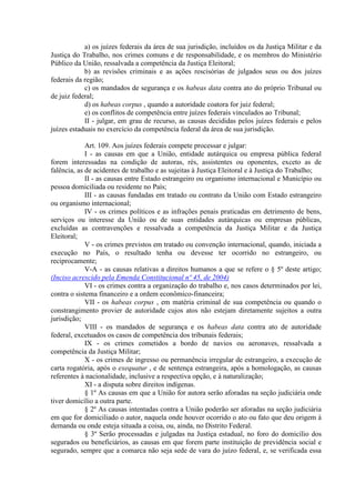 a) os juízes federais da área de sua jurisdição, incluídos os da Justiça Militar e da
Justiça do Trabalho, nos crimes comuns e de responsabilidade, e os membros do Ministério
Público da União, ressalvada a competência da Justiça Eleitoral;
b) as revisões criminais e as ações rescisórias de julgados seus ou dos juízes
federais da região;
c) os mandados de segurança e os habeas data contra ato do próprio Tribunal ou
de juiz federal;
d) os habeas corpus , quando a autoridade coatora for juiz federal;
e) os conflitos de competência entre juízes federais vinculados ao Tribunal;
II - julgar, em grau de recurso, as causas decididas pelos juízes federais e pelos
juízes estaduais no exercício da competência federal da área de sua jurisdição.
Art. 109. Aos juízes federais compete processar e julgar:
I - as causas em que a União, entidade autárquica ou empresa pública federal
forem interessadas na condição de autoras, rés, assistentes ou oponentes, exceto as de
falência, as de acidentes de trabalho e as sujeitas à Justiça Eleitoral e à Justiça do Trabalho;
II - as causas entre Estado estrangeiro ou organismo internacional e Município ou
pessoa domiciliada ou residente no País;
III - as causas fundadas em tratado ou contrato da União com Estado estrangeiro
ou organismo internacional;
IV - os crimes políticos e as infrações penais praticadas em detrimento de bens,
serviços ou interesse da União ou de suas entidades autárquicas ou empresas públicas,
excluídas as contravenções e ressalvada a competência da Justiça Militar e da Justiça
Eleitoral;
V - os crimes previstos em tratado ou convenção internacional, quando, iniciada a
execução no País, o resultado tenha ou devesse ter ocorrido no estrangeiro, ou
reciprocamente;
V-A - as causas relativas a direitos humanos a que se refere o § 5º deste artigo;
(Inciso acrescido pela Emenda Constitucional nº 45, de 2004)
VI - os crimes contra a organização do trabalho e, nos casos determinados por lei,
contra o sistema financeiro e a ordem econômico-financeira;
VII - os habeas corpus , em matéria criminal de sua competência ou quando o
constrangimento provier de autoridade cujos atos não estejam diretamente sujeitos a outra
jurisdição;
VIII - os mandados de segurança e os habeas data contra ato de autoridade
federal, excetuados os casos de competência dos tribunais federais;
IX - os crimes cometidos a bordo de navios ou aeronaves, ressalvada a
competência da Justiça Militar;
X - os crimes de ingresso ou permanência irregular de estrangeiro, a execução de
carta rogatória, após o exequatur , e de sentença estrangeira, após a homologação, as causas
referentes à nacionalidade, inclusive a respectiva opção, e à naturalização;
XI - a disputa sobre direitos indígenas.
§ 1º As causas em que a União for autora serão aforadas na seção judiciária onde
tiver domicílio a outra parte.
§ 2º As causas intentadas contra a União poderão ser aforadas na seção judiciária
em que for domiciliado o autor, naquela onde houver ocorrido o ato ou fato que deu origem à
demanda ou onde esteja situada a coisa, ou, ainda, no Distrito Federal.
§ 3º Serão processadas e julgadas na Justiça estadual, no foro do domicílio dos
segurados ou beneficiários, as causas em que forem parte instituição de previdência social e
segurado, sempre que a comarca não seja sede de vara do juízo federal, e, se verificada essa
 