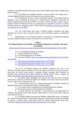 condição, a lei poderá permitir que outras causas sejam também processadas e julgadas pela
Justiça estadual.
§ 4º Na hipótese do parágrafo anterior, o recurso cabível será sempre para o
Tribunal Regional Federal na área de jurisdição do juiz de primeiro grau.
§ 5º Nas hipóteses de grave violação de direitos humanos, o Procurador-Geral da
República, com a finalidade de assegurar o cumprimento de obrigações decorrentes de
tratados internacionais de direitos humanos dos quais o Brasil seja parte, poderá suscitar,
perante o Superior Tribunal de Justiça, em qualquer fase do inquérito ou processo, incidente
de deslocamento de competência para a Justiça Federal. (Parágrafo acrescido pela Emenda
Constitucional nº 45, de 2004)
Art. 110. Cada Estado, bem como o Distrito Federal, constituirá uma seção
judiciária, que terá por sede a respectiva capital, e varas localizadas segundo o estabelecido
em lei.
Parágrafo único. Nos Territórios Federais, a jurisdição e as atribuições cometidas
aos juízes federais caberão aos juízes da Justiça local, na forma da lei.
Seção V
Do Tribunal Superior do Trabalho, dos Tribunais Regionais do Trabalho e dos Juízes
do Trabalho
(Denominação da Seção com redação dada pela Emenda Constitucional nº 92, de 2016)
Art. 111. São órgãos da Justiça do Trabalho:
I - o Tribunal Superior do Trabalho;
II - os Tribunais Regionais do Trabalho;
III - Juizes do Trabalho. (Inciso com redação dada pela Emenda Constitucional nº
24, de 1999)
§ 1º (Revogado pela Emenda Constitucional nº 45, de 2004)
§ 2º (Revogado pela Emenda Constitucional nº 45, de 2004)
§ 3º (Revogado pela Emenda Constitucional nº 45, de 2004)
Art. 111-A. O Tribunal Superior do Trabalho compor-se-á de vinte e sete
Ministros, escolhidos dentre brasileiros com mais de trinta e cinco anos e menos de sessenta e
cinco anos, de notável saber jurídico e reputação ilibada, nomeados pelo Presidente da
República após aprovação pela maioria absoluta do Senado Federal, sendo: (“Caput” do
artigo com redação dada pela Emenda Constitucional nº 92, de 2016)
I - um quinto dentre advogados com mais de dez anos de efetiva atividade
profissional e membros do Ministério Público do Trabalho com mais de dez anos de efetivo
exercício, observado o disposto no art. 94;
II - os demais dentre juízes dos Tribunais Regionais do Trabalho, oriundos da
magistratura da carreira, indicados pelo próprio Tribunal Superior.
§ 1º A lei disporá sobre a competência do Tribunal Superior do Trabalho.
§ 2º Funcionarão junto ao Tribunal Superior do Trabalho:
I - a Escola Nacional de Formação e Aperfeiçoamento de Magistrados do
Trabalho, cabendo-lhe, dentre outras funções, regulamentar os cursos oficiais para o ingresso
e promoção na carreira;
II - o Conselho Superior da Justiça do Trabalho, cabendo-lhe exercer, na forma da
lei, a supervisão administrativa, orçamentária, financeira e patrimonial da Justiça do Trabalho
de primeiro e segundo graus, como órgão central do sistema, cujas decisões terão efeito
vinculante. (Artigo acrescido pela Emenda Constitucional nº 45, de 2004)
 