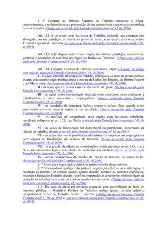 § 3º Compete ao Tribunal Superior do Trabalho processar e julgar,
originariamente, a reclamação para a preservação de sua competência e garantia da autoridade
de suas decisões. (Parágrafo acrescido pela Emenda Constitucional nº 92, de 2016)
Art. 112. A lei criará varas da Justiça do Trabalho, podendo, nas comarcas não
abrangidas por sua jurisdição, atribuí-la aos juízes de direito, com recurso para o respectivo
Tribunal Regional do Trabalho. (Artigo com redação dada pela Emenda Constitucional nº 45,
de 2004)
Art. 113. A lei disporá sobre a constituição, investidura, jurisdição, competência,
garantias e condições de exercício dos órgãos da Justiça do Trabalho. (Artigo com redação
dada pela Emenda Constitucional nº 24, de 1999)
Art. 114. Compete à Justiça do Trabalho processar e julgar: (“Caput” do artigo
com redação dada pela Emenda Constitucional nº 45, de 2004)
I - as ações oriundas da relação de trabalho, abrangidos os entes de direito público
externo e da administração pública direta e indireta da União, dos Estados, do Distrito Federal
e dos Municípios; (Inciso acrescido pela Emenda Constitucional nº 45, de 2004)
II - as ações que envolvam exercício do direito de greve; (Inciso acrescido pela
Emenda Constitucional nº 45, de 2004)
III - as ações sobre representação sindical, entre sindicatos, entre sindicatos e
trabalhadores, e entre sindicatos e empregadores; (Inciso acrescido pela Emenda
Constitucional nº 45, de 2004)
IV - os mandados de segurança, habeas corpus e habeas data, quando o ato
questionado envolver matéria sujeita à sua jurisdição; (Inciso acrescido pela Emenda
Constitucional nº 45, de 2004)
V - os conflitos de competência entre órgãos com jurisdição trabalhista,
ressalvado o disposto no art. 102, I, o; (Inciso acrescido pela Emenda Constitucional nº 45, de
2004)
VI - as ações de indenização por dano moral ou patrimonial, decorrentes da
relação de trabalho; (Inciso acrescido pela Emenda Constitucional nº 45, de 2004)
VII - as ações relativas às penalidades administrativas impostas aos empregadores
pelos órgãos de fiscalização das relações de trabalho; (Inciso acrescido pela Emenda
Constitucional nº 45, de 2004)
VIII - a execução, de ofício, das contribuições sociais previstas no art. 195, I, a, e
II, e seus acréscimos legais, decorrentes das sentenças que proferir; (Inciso acrescido pela
Emenda Constitucional nº 45, de 2004)
IX - outras controvérsias decorrentes da relação de trabalho, na forma da lei.
(Inciso acrescido pela Emenda Constitucional nº 45, de 2004)
§ 1º Frustrada a negociação coletiva, as partes poderão eleger árbitros.
§ 2º Recusando-se qualquer das partes à negociação coletiva ou à arbitragem, é
facultado às mesmas, de comum acordo, ajuizar dissídio coletivo de natureza econômica,
podendo a Justiça do Trabalho decidir o conflito, respeitadas as disposições mínimas legais de
proteção ao trabalho, bem como as convencionadas anteriormente. (Parágrafo com redação
dada pela Emenda Constitucional nº 45, de 2004)
§ 3º Em caso de greve em atividade essencial, com possibilidade de lesão do
interesse público, o Ministério Público do Trabalho poderá ajuizar dissídio coletivo,
competindo à Justiça do Trabalho decidir o conflito. (Parágrafo acrescido pela Emenda
Constitucional nº 20, de 1998 e com nova redação dada pela Emenda Constitucional nº 45,
de 2004)
 