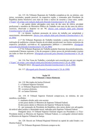 Art. 115. Os Tribunais Regionais do Trabalho compõem-se de, no mínimo, sete
juízes, recrutados, quando possível, na respectiva região, e nomeados pelo Presidente da
República dentre brasileiros com mais de trinta e menos de sessenta e cinco anos, sendo:
(“Caput” do artigo com redação dada pela Emenda Constitucional nº 45, de 2004)
I - um quinto dentre advogados com mais de dez anos de efetiva atividade
profissional e membros do Ministério Público do Trabalho com mais de dez anos de efetivo
exercício, observado o disposto no art. 94; (Inciso com redação dada pela Emenda
Constitucional nº 45, de 2004)
II - os demais, mediante promoção de juízes do trabalho por antigüidade e
merecimento, alternadamente. (Inciso com redação dada pela Emenda Constitucional nº 45,
de 2004)
§ 1º Os Tribunais Regionais do Trabalho instalarão a justiça itinerante, com a
realização de audiências e demais funções de atividade jurisdicional, nos limites territoriais da
respectiva jurisdição, servindo-se de equipamentos públicos e comunitários. (Parágrafo
acrescido pela Emenda Constitucional nº 45, de 2004)
§ 2º Os Tribunais Regionais do Trabalho poderão funcionar descentralizadamente,
constituindo Câmaras regionais, a fim de assegurar o pleno acesso do jurisdicionado à justiça
em todas as fases do processo. (Parágrafo acrescido pela Emenda Constitucional nº 45, de
2004)
Art. 116. Nas Varas do Trabalho, a jurisdição será exercida por um juiz singular.
(“Caput” do artigo com redação dada pela Emenda Constitucional nº 24, de 1999)
Parágrafo único. (Revogado pela Emenda Constitucional nº 24, de 1999)
Art. 117. (Revogado pela Emenda Constitucional nº 24, de 1999)
Seção VI
Dos Tribunais e Juízes Eleitorais
Art. 118. São órgãos da Justiça Eleitoral:
I - o Tribunal Superior Eleitoral;
II - os Tribunais Regionais Eleitorais;
III - os juízes eleitorais;
IV - as Juntas Eleitorais.
Art. 119. O Tribunal Superior Eleitoral compor-se-á, no mínimo, de sete
membros, escolhidos:
I - mediante eleição, pelo voto secreto:
a) três juízes dentre os Ministros do Supremo Tribunal Federal;
b) dois juízes dentre os Ministros do Superior Tribunal de Justiça;
II - por nomeação do Presidente da República, dois juízes dentre seis advogados
de notável saber jurídico e idoneidade moral, indicados pelo Supremo Tribunal Federal.
Parágrafo único. O Tribunal Superior Eleitoral elegerá seu Presidente e o Vice-
Presidente dentre os Ministros do Supremo Tribunal Federal, e o corregedor eleitoral dentre
os Ministros do Superior Tribunal de Justiça.
Art. 120. Haverá um Tribunal Regional Eleitoral na capital de cada Estado e no
Distrito Federal.
§ 1º Os Tribunais Regionais Eleitorais compor-se-ão:
 
