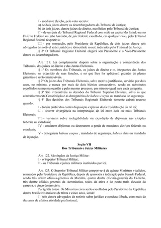 I - mediante eleição, pelo voto secreto:
a) de dois juízes dentre os desembargadores do Tribunal de Justiça;
b) de dois juízes, dentre juízes de direito, escolhidos pelo Tribunal de Justiça;
II - de um juiz do Tribunal Regional Federal com sede na capital do Estado ou no
Distrito Federal, ou, não havendo, de juiz federal, escolhido, em qualquer caso, pelo Tribunal
Regional Federal respectivo;
III - por nomeação, pelo Presidente da República, de dois juízes dentre seis
advogados de notável saber jurídico e idoneidade moral, indicados pelo Tribunal de Justiça.
§ 2º O Tribunal Regional Eleitoral elegerá seu Presidente e o Vice-Presidente
dentre os desembargadores.
Art. 121. Lei complementar disporá sobre a organização e competência dos
Tribunais, dos juízes de direito e das Juntas Eleitorais.
§ 1º Os membros dos Tribunais, os juízes de direito e os integrantes das Juntas
Eleitorais, no exercício de suas funções, e no que lhes for aplicável, gozarão de plenas
garantias e serão inamovíveis.
§ 2º Os juízes dos Tribunais Eleitorais, salvo motivo justificado, servirão por dois
anos, no mínimo, e nunca por mais de dois biênios consecutivos, sendo os substitutos
escolhidos na mesma ocasião e pelo mesmo processo, em número igual para cada categoria.
§ 3º São irrecorríveis as decisões do Tribunal Superior Eleitoral, salvo as que
contrariarem esta Constituição e as denegatórias de habeas corpus ou mandado de segurança.
§ 4º Das decisões dos Tribunais Regionais Eleitorais somente caberá recurso
quando:
I - forem proferidas contra disposição expressa desta Constituição ou de lei;
II - ocorrer divergência na interpretação de lei entre dois ou mais Tribunais
Eleitorais;
III - versarem sobre inelegibilidade ou expedição de diplomas nas eleições
federais ou estaduais;
IV - anularem diplomas ou decretarem a perda de mandatos eletivos federais ou
estaduais;
V - denegarem habeas corpus , mandado de segurança, habeas data ou mandado
de injunção.
Seção VII
Dos Tribunais e Juízes Militares
Art. 122. São órgãos da Justiça Militar:
I - o Superior Tribunal Militar;
II - os Tribunais e juízes militares instituídos por lei.
Art. 123. O Superior Tribunal Militar compor-se-á de quinze Ministros vitalícios,
nomeados pelo Presidente da República, depois de aprovada a indicação pelo Senado Federal,
sendo três dentre oficiais-generais da Marinha, quatro dentre oficiais-generais do Exército,
três dentre oficiais-generais da Aeronáutica, todos da ativa e do posto mais elevado da
carreira, e cinco dentre civis.
Parágrafo único. Os Ministros civis serão escolhidos pelo Presidente da República
dentre brasileiros maiores de trinta e cinco anos, sendo:
I - três dentre advogados de notório saber jurídico e conduta ilibada, com mais de
dez anos de efetiva atividade profissional;
 