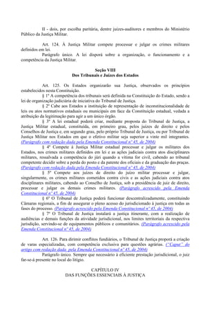 II - dois, por escolha paritária, dentre juízes-auditores e membros do Ministério
Público da Justiça Militar.
Art. 124. À Justiça Militar compete processar e julgar os crimes militares
definidos em lei.
Parágrafo único. A lei disporá sobre a organização, o funcionamento e a
competência da Justiça Militar.
Seção VIII
Dos Tribunais e Juízes dos Estados
Art. 125. Os Estados organizarão sua Justiça, observados os princípios
estabelecidos nesta Constituição.
§ 1º A competência dos tribunais será definida na Constituição do Estado, sendo a
lei de organização judiciária de iniciativa do Tribunal de Justiça.
§ 2º Cabe aos Estados a instituição de representação de inconstitucionalidade de
leis ou atos normativos estaduais ou municipais em face da Constituição estadual, vedada a
atribuição da legitimação para agir a um único órgão.
§ 3º A lei estadual poderá criar, mediante proposta do Tribunal de Justiça, a
Justiça Militar estadual, constituída, em primeiro grau, pelos juízes de direito e pelos
Conselhos de Justiça e, em segundo grau, pelo próprio Tribunal de Justiça, ou por Tribunal de
Justiça Militar nos Estados em que o efetivo militar seja superior a vinte mil integrantes.
(Parágrafo com redação dada pela Emenda Constitucional nº 45, de 2004)
§ 4º Compete à Justiça Militar estadual processar e julgar os militares dos
Estados, nos crimes militares definidos em lei e as ações judiciais contra atos disciplinares
militares, ressalvada a competência do júri quando a vítima for civil, cabendo ao tribunal
competente decidir sobre a perda do posto e da patente dos oficiais e da graduação das praças.
(Parágrafo com redação dada pela Emenda Constitucional nº 45, de 2004)
§ 5º Compete aos juízes de direito do juízo militar processar e julgar,
singularmente, os crimes militares cometidos contra civis e as ações judiciais contra atos
disciplinares militares, cabendo ao Conselho de Justiça, sob a presidência de juiz de direito,
processar e julgar os demais crimes militares. (Parágrafo acrescido pela Emenda
Constitucional nº 45, de 2004)
§ 6º O Tribunal de Justiça poderá funcionar descentralizadamente, constituindo
Câmaras regionais, a fim de assegurar o pleno acesso do jurisdicionado à justiça em todas as
fases do processo. (Parágrafo acrescido pela Emenda Constitucional nº 45, de 2004)
§ 7º O Tribunal de Justiça instalará a justiça itinerante, com a realização de
audiências e demais funções da atividade jurisdicional, nos limites territoriais da respectiva
jurisdição, servindo-se de equipamentos públicos e comunitários. (Parágrafo acrescido pela
Emenda Constitucional nº 45, de 2004)
Art. 126. Para dirimir conflitos fundiários, o Tribunal de Justiça proporá a criação
de varas especializadas, com competência exclusiva para questões agrárias. (“Caput” do
artigo com redação dada pela Emenda Constitucional nº 45, de 2004)
Parágrafo único. Sempre que necessário à eficiente prestação jurisdicional, o juiz
far-se-á presente no local do litígio.
CAPÍTULO IV
DAS FUNÇÕES ESSENCIAIS À JUSTIÇA
 