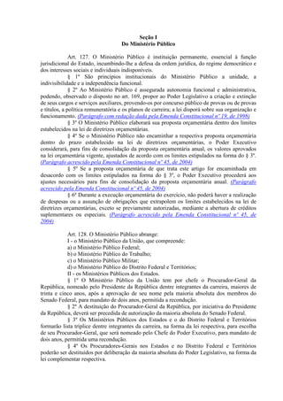 Seção I
Do Ministério Público
Art. 127. O Ministério Público é instituição permanente, essencial à função
jurisdicional do Estado, incumbindo-lhe a defesa da ordem jurídica, do regime democrático e
dos interesses sociais e individuais indisponíveis.
§ 1º São princípios institucionais do Ministério Público a unidade, a
indivisibilidade e a independência funcional.
§ 2º Ao Ministério Público é assegurada autonomia funcional e administrativa,
podendo, observado o disposto no art. 169, propor ao Poder Legislativo a criação e extinção
de seus cargos e serviços auxiliares, provendo-os por concurso público de provas ou de provas
e títulos, a política remuneratória e os planos de carreira; a lei disporá sobre sua organização e
funcionamento. (Parágrafo com redação dada pela Emenda Constitucional nº 19, de 1998)
§ 3º O Ministério Público elaborará sua proposta orçamentária dentro dos limites
estabelecidos na lei de diretrizes orçamentárias.
§ 4º Se o Ministério Público não encaminhar a respectiva proposta orçamentária
dentro do prazo estabelecido na lei de diretrizes orçamentárias, o Poder Executivo
considerará, para fins de consolidação da proposta orçamentária anual, os valores aprovados
na lei orçamentária vigente, ajustados de acordo com os limites estipulados na forma do § 3º.
(Parágrafo acrescido pela Emenda Constitucional nº 45, de 2004)
§ 5º Se a proposta orçamentária de que trata este artigo for encaminhada em
desacordo com os limites estipulados na forma do § 3º, o Poder Executivo procederá aos
ajustes necessários para fins de consolidação da proposta orçamentária anual. (Parágrafo
acrescido pela Emenda Constitucional nº 45, de 2004)
§ 6º Durante a execução orçamentária do exercício, não poderá haver a realização
de despesas ou a assunção de obrigações que extrapolem os limites estabelecidos na lei de
diretrizes orçamentárias, exceto se previamente autorizadas, mediante a abertura de créditos
suplementares ou especiais. (Parágrafo acrescido pela Emenda Constitucional nº 45, de
2004)
Art. 128. O Ministério Público abrange:
I - o Ministério Público da União, que compreende:
a) o Ministério Público Federal;
b) o Ministério Público do Trabalho;
c) o Ministério Público Militar;
d) o Ministério Público do Distrito Federal e Territórios;
II - os Ministérios Públicos dos Estados.
§ 1º O Ministério Público da União tem por chefe o Procurador-Geral da
República, nomeado pelo Presidente da República dentre integrantes da carreira, maiores de
trinta e cinco anos, após a aprovação de seu nome pela maioria absoluta dos membros do
Senado Federal, para mandato de dois anos, permitida a recondução.
§ 2º A destituição do Procurador-Geral da República, por iniciativa do Presidente
da República, deverá ser precedida de autorização da maioria absoluta do Senado Federal.
§ 3º Os Ministérios Públicos dos Estados e o do Distrito Federal e Territórios
formarão lista tríplice dentre integrantes da carreira, na forma da lei respectiva, para escolha
de seu Procurador-Geral, que será nomeado pelo Chefe do Poder Executivo, para mandato de
dois anos, permitida uma recondução.
§ 4º Os Procuradores-Gerais nos Estados e no Distrito Federal e Territórios
poderão ser destituídos por deliberação da maioria absoluta do Poder Legislativo, na forma da
lei complementar respectiva.
 
