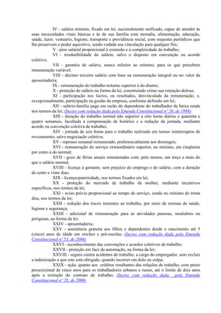 IV - salário mínimo, fixado em lei, nacionalmente unificado, capaz de atender às
suas necessidades vitais básicas e às de sua família com moradia, alimentação, educação,
saúde, lazer, vestuário, higiene, transporte e previdência social, com reajustes periódicos que
lhe preservem o poder aquisitivo, sendo vedada sua vinculação para qualquer fim;
V - piso salarial proporcional à extensão e à complexidade do trabalho;
VI - irredutibilidade do salário, salvo o disposto em convenção ou acordo
coletivo;
VII - garantia de salário, nunca inferior ao mínimo, para os que percebem
remuneração variável;
VIII - décimo terceiro salário com base na remuneração integral ou no valor da
aposentadoria;
IX - remuneração do trabalho noturno superior à do diurno;
X - proteção do salário na forma da lei, constituindo crime sua retenção dolosa;
XI - participação nos lucros, ou resultados, desvinculada da remuneração, e,
excepcionalmente, participação na gestão da empresa, conforme definido em lei;
XII - salário-família pago em razão do dependente do trabalhador de baixa renda
nos termos da lei; (Inciso com redação dada pela Emenda Constitucional nº 20, de 1998)
XIII - duração do trabalho normal não superior a oito horas diárias e quarenta e
quatro semanais, facultada a compensação de horários e a redução da jornada, mediante
acordo ou convenção coletiva de trabalho;
XIV - jornada de seis horas para o trabalho realizado em turnos ininterruptos de
revezamento, salvo negociação coletiva;
XV - repouso semanal remunerado, preferencialmente aos domingos;
XVI - remuneração do serviço extraordinário superior, no mínimo, em cinqüenta
por cento à do normal;
XVII - gozo de férias anuais remuneradas com, pelo menos, um terço a mais do
que o salário normal;
XVIII - licença à gestante, sem prejuízo do emprego e do salário, com a duração
de cento e vinte dias;
XIX - licença-paternidade, nos termos fixados em lei;
XX - proteção do mercado de trabalho da mulher, mediante incentivos
específicos, nos termos da lei;
XXI - aviso prévio proporcional ao tempo de serviço, sendo no mínimo de trinta
dias, nos termos da lei;
XXII - redução dos riscos inerentes ao trabalho, por meio de normas de saúde,
higiene e segurança;
XXIII - adicional de remuneração para as atividades penosas, insalubres ou
perigosas, na forma da lei;
XXIV - aposentadoria;
XXV - assistência gratuita aos filhos e dependentes desde o nascimento até 5
(cinco) anos de idade em creches e pré-escolas; (Inciso com redação dada pela Emenda
Constitucional nº 53, de 2006)
XXVI - reconhecimento das convenções e acordos coletivos de trabalho;
XXVII - proteção em face da automação, na forma da lei;
XXVIII - seguro contra acidentes de trabalho, a cargo do empregador, sem excluir
a indenização a que este está obrigado, quando incorrer em dolo ou culpa;
XXIX - ação, quanto aos créditos resultantes das relações de trabalho, com prazo
prescricional de cinco anos para os trabalhadores urbanos e rurais, até o limite de dois anos
após a extinção do contrato de trabalho; (Inciso com redação dada pela Emenda
Constitucional nº 28, de 2000)
 