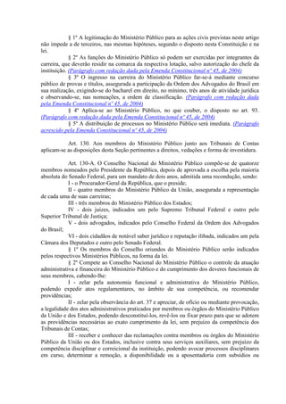 § 1º A legitimação do Ministério Público para as ações civis previstas neste artigo
não impede a de terceiros, nas mesmas hipóteses, segundo o disposto nesta Constituição e na
lei.
§ 2º As funções do Ministério Público só podem ser exercidas por integrantes da
carreira, que deverão residir na comarca da respectiva lotação, salvo autorização do chefe da
instituição. (Parágrafo com redação dada pela Emenda Constitucional nº 45, de 2004)
§ 3º O ingresso na carreira do Ministério Público far-se-á mediante concurso
público de provas e títulos, assegurada a participação da Ordem dos Advogados do Brasil em
sua realização, exigindo-se do bacharel em direito, no mínimo, três anos de atividade jurídica
e observando-se, nas nomeações, a ordem de classificação. (Parágrafo com redação dada
pela Emenda Constitucional nº 45, de 2004)
§ 4º Aplica-se ao Ministério Público, no que couber, o disposto no art. 93.
(Parágrafo com redação dada pela Emenda Constitucional nº 45, de 2004)
§ 5º A distribuição de processos no Ministério Público será imediata. (Parágrafo
acrescido pela Emenda Constitucional nº 45, de 2004)
Art. 130. Aos membros do Ministério Público junto aos Tribunais de Contas
aplicam-se as disposições desta Seção pertinentes a direitos, vedações e forma de investidura.
Art. 130-A. O Conselho Nacional do Ministério Público compõe-se de quatorze
membros nomeados pelo Presidente da República, depois de aprovada a escolha pela maioria
absoluta do Senado Federal, para um mandato de dois anos, admitida uma recondução, sendo:
I - o Procurador-Geral da República, que o preside;
II - quatro membros do Ministério Público da União, assegurada a representação
de cada uma de suas carreiras;
III - três membros do Ministério Público dos Estados;
IV - dois juízes, indicados um pelo Supremo Tribunal Federal e outro pelo
Superior Tribunal de Justiça;
V - dois advogados, indicados pelo Conselho Federal da Ordem dos Advogados
do Brasil;
VI - dois cidadãos de notável saber jurídico e reputação ilibada, indicados um pela
Câmara dos Deputados e outro pelo Senado Federal.
§ 1º Os membros do Conselho oriundos do Ministério Público serão indicados
pelos respectivos Ministérios Públicos, na forma da lei.
§ 2º Compete ao Conselho Nacional do Ministério Público o controle da atuação
administrativa e financeira do Ministério Público e do cumprimento dos deveres funcionais de
seus membros, cabendo-lhe:
I - zelar pela autonomia funcional e administrativa do Ministério Público,
podendo expedir atos regulamentares, no âmbito de sua competência, ou recomendar
providências;
II - zelar pela observância do art. 37 e apreciar, de ofício ou mediante provocação,
a legalidade dos atos administrativos praticados por membros ou órgãos do Ministério Público
da União e dos Estados, podendo desconstituí-los, revê-los ou fixar prazo para que se adotem
as providências necessárias ao exato cumprimento da lei, sem prejuízo da competência dos
Tribunais de Contas;
III - receber e conhecer das reclamações contra membros ou órgãos do Ministério
Público da União ou dos Estados, inclusive contra seus serviços auxiliares, sem prejuízo da
competência disciplinar e correicional da instituição, podendo avocar processos disciplinares
em curso, determinar a remoção, a disponibilidade ou a aposentadoria com subsídios ou
 