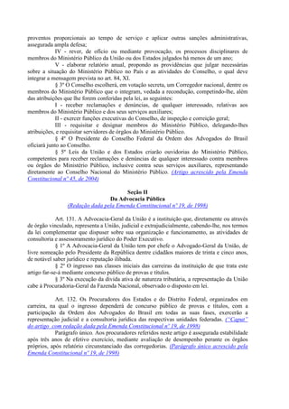 proventos proporcionais ao tempo de serviço e aplicar outras sanções administrativas,
assegurada ampla defesa;
IV - rever, de ofício ou mediante provocação, os processos disciplinares de
membros do Ministério Público da União ou dos Estados julgados há menos de um ano;
V - elaborar relatório anual, propondo as providências que julgar necessárias
sobre a situação do Ministério Público no País e as atividades do Conselho, o qual deve
integrar a mensagem prevista no art. 84, XI.
§ 3º O Conselho escolherá, em votação secreta, um Corregedor nacional, dentre os
membros do Ministério Público que o integram, vedada a recondução, competindo-lhe, além
das atribuições que lhe forem conferidas pela lei, as seguintes:
I - receber reclamações e denúncias, de qualquer interessado, relativas aos
membros do Ministério Público e dos seus serviços auxiliares;
II - exercer funções executivas do Conselho, de inspeção e correição geral;
III - requisitar e designar membros do Ministério Público, delegando-lhes
atribuições, e requisitar servidores de órgãos do Ministério Público.
§ 4º O Presidente do Conselho Federal da Ordem dos Advogados do Brasil
oficiará junto ao Conselho.
§ 5º Leis da União e dos Estados criarão ouvidorias do Ministério Público,
competentes para receber reclamações e denúncias de qualquer interessado contra membros
ou órgãos do Ministério Público, inclusive contra seus serviços auxiliares, representando
diretamente ao Conselho Nacional do Ministério Público. (Artigo acrescido pela Emenda
Constitucional nº 45, de 2004)
Seção II
Da Advocacia Pública
(Redação dada pela Emenda Constitucional nº 19, de 1998)
Art. 131. A Advocacia-Geral da União é a instituição que, diretamente ou através
de órgão vinculado, representa a União, judicial e extrajudicialmente, cabendo-lhe, nos termos
da lei complementar que dispuser sobre sua organização e funcionamento, as atividades de
consultoria e assessoramento jurídico do Poder Executivo.
§ 1º A Advocacia-Geral da União tem por chefe o Advogado-Geral da União, de
livre nomeação pelo Presidente da República dentre cidadãos maiores de trinta e cinco anos,
de notável saber jurídico e reputação ilibada.
§ 2º O ingresso nas classes iniciais das carreiras da instituição de que trata este
artigo far-se-á mediante concurso público de provas e títulos.
§ 3º Na execução da dívida ativa de natureza tributária, a representação da União
cabe à Procuradoria-Geral da Fazenda Nacional, observado o disposto em lei.
Art. 132. Os Procuradores dos Estados e do Distrito Federal, organizados em
carreira, na qual o ingresso dependerá de concurso público de provas e títulos, com a
participação da Ordem dos Advogados do Brasil em todas as suas fases, exercerão a
representação judicial e a consultoria jurídica das respectivas unidades federadas. (“Caput”
do artigo com redação dada pela Emenda Constitucional nº 19, de 1998)
Parágrafo único. Aos procuradores referidos neste artigo é assegurada estabilidade
após três anos de efetivo exercício, mediante avaliação de desempenho perante os órgãos
próprios, após relatório circunstanciado das corregedorias. (Parágrafo único acrescido pela
Emenda Constitucional nº 19, de 1998)
 