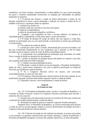 restabelecer, em locais restritos e determinados, a ordem pública ou a paz social ameaçadas
por grave e iminente instabilidade institucional ou atingidas por calamidades de grandes
proporções na natureza.
§ 1º O decreto que instituir o estado de defesa determinará o tempo de sua
duração, especificará as áreas a serem abrangidas e indicará, nos termos e limites da lei, as
medidas coercitivas a vigorarem, dentre as seguintes:
I - restrições aos direitos de:
a) reunião, ainda que exercida no seio das associações;
b) sigilo de correspondência;
c) sigilo de comunicação telegráfica e telefônica;
II - ocupação e uso temporário de bens e serviços públicos, na hipótese de
calamidade pública, respondendo a União pelos danos e custos decorrentes.
§ 2º O tempo de duração do estado de defesa não será superior a trinta dias,
podendo ser prorrogado uma vez, por igual período, se persistirem as razões que justificaram
a sua decretação.
§ 3º Na vigência do estado de defesa:
I - a prisão por crime contra o Estado, determinada pelo executor da medida, será
por este comunicada imediatamente ao juiz competente, que a relaxará, se não for legal,
facultado ao preso requerer exame de corpo de delito à autoridade policial;
II - a comunicação será acompanhada de declaração, pela autoridade, do estado
físico e mental do detido no momento de sua autuação;
III - a prisão ou detenção de qualquer pessoa não poderá ser superior a dez dias,
salvo quando autorizada pelo Poder Judiciário;
IV - é vedada a incomunicabilidade do preso.
§ 4º Decretado o estado de defesa ou sua prorrogação, o Presidente da República,
dentro de vinte e quatro horas, submeterá o ato com a respectiva justificação ao Congresso
Nacional, que decidirá por maioria absoluta.
§ 5º Se o Congresso Nacional estiver em recesso, será convocado,
extraordinariamente, no prazo de cinco dias.
§ 6º O Congresso Nacional apreciará o decreto dentro de dez dias contados de seu
recebimento, devendo continuar funcionando enquanto vigorar o estado de defesa.
§ 7º Rejeitado o decreto, cessa imediatamente o estado de defesa.
Seção II
Do Estado de Sítio
Art. 137. O Presidente da República pode, ouvidos o Conselho da República e o
Conselho de Defesa Nacional, solicitar ao Congresso Nacional autorização para decretar o
estado de sítio nos casos de:
I - comoção grave de repercussão nacional ou ocorrência de fatos que comprovem
a ineficácia de medida tomada durante o estado de defesa;
II - declaração de estado de guerra ou resposta a agressão armada estrangeira.
Parágrafo único. O Presidente da República, ao solicitar autorização para decretar
o estado de sítio ou sua prorrogação, relatará os motivos determinantes do pedido, devendo o
Congresso Nacional decidir por maioria absoluta.
Art. 138. O decreto do estado de sítio indicará sua duração, as normas necessárias
a sua execução e as garantias constitucionais que ficarão suspensas, e, depois de publicado, o
Presidente da República designará o executor das medidas específicas e as áreas abrangidas.
 