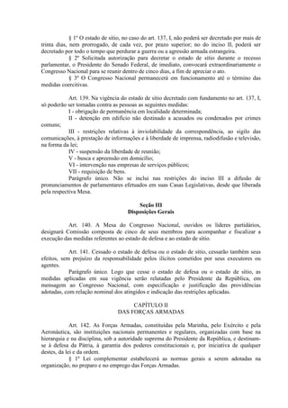 § 1º O estado de sítio, no caso do art. 137, I, não poderá ser decretado por mais de
trinta dias, nem prorrogado, de cada vez, por prazo superior; no do inciso II, poderá ser
decretado por todo o tempo que perdurar a guerra ou a agressão armada estrangeira.
§ 2º Solicitada autorização para decretar o estado de sítio durante o recesso
parlamentar, o Presidente do Senado Federal, de imediato, convocará extraordinariamente o
Congresso Nacional para se reunir dentro de cinco dias, a fim de apreciar o ato.
§ 3º O Congresso Nacional permanecerá em funcionamento até o término das
medidas coercitivas.
Art. 139. Na vigência do estado de sítio decretado com fundamento no art. 137, I,
só poderão ser tomadas contra as pessoas as seguintes medidas:
I - obrigação de permanência em localidade determinada;
II - detenção em edifício não destinado a acusados ou condenados por crimes
comuns;
III - restrições relativas à inviolabilidade da correspondência, ao sigilo das
comunicações, à prestação de informações e à liberdade de imprensa, radiodifusão e televisão,
na forma da lei;
IV - suspensão da liberdade de reunião;
V - busca e apreensão em domicílio;
VI - intervenção nas empresas de serviços públicos;
VII - requisição de bens.
Parágrafo único. Não se inclui nas restrições do inciso III a difusão de
pronunciamentos de parlamentares efetuados em suas Casas Legislativas, desde que liberada
pela respectiva Mesa.
Seção III
Disposições Gerais
Art. 140. A Mesa do Congresso Nacional, ouvidos os líderes partidários,
designará Comissão composta de cinco de seus membros para acompanhar e fiscalizar a
execução das medidas referentes ao estado de defesa e ao estado de sítio.
Art. 141. Cessado o estado de defesa ou o estado de sítio, cessarão também seus
efeitos, sem prejuízo da responsabilidade pelos ilícitos cometidos por seus executores ou
agentes.
Parágrafo único. Logo que cesse o estado de defesa ou o estado de sítio, as
medidas aplicadas em sua vigência serão relatadas pelo Presidente da República, em
mensagem ao Congresso Nacional, com especificação e justificação das providências
adotadas, com relação nominal dos atingidos e indicação das restrições aplicadas.
CAPÍTULO II
DAS FORÇAS ARMADAS
Art. 142. As Forças Armadas, constituídas pela Marinha, pelo Exército e pela
Aeronáutica, são instituições nacionais permanentes e regulares, organizadas com base na
hierarquia e na disciplina, sob a autoridade suprema do Presidente da República, e destinam-
se à defesa da Pátria, à garantia dos poderes constitucionais e, por iniciativa de qualquer
destes, da lei e da ordem.
§ 1º Lei complementar estabelecerá as normas gerais a serem adotadas na
organização, no preparo e no emprego das Forças Armadas.
 