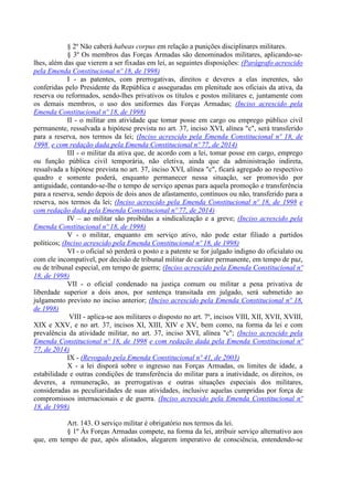 § 2º Não caberá habeas corpus em relação a punições disciplinares militares.
§ 3º Os membros das Forças Armadas são denominados militares, aplicando-se-
lhes, além das que vierem a ser fixadas em lei, as seguintes disposições: (Parágrafo acrescido
pela Emenda Constitucional nº 18, de 1998)
I - as patentes, com prerrogativas, direitos e deveres a elas inerentes, são
conferidas pelo Presidente da República e asseguradas em plenitude aos oficiais da ativa, da
reserva ou reformados, sendo-lhes privativos os títulos e postos militares e, juntamente com
os demais membros, o uso dos uniformes das Forças Armadas; (Inciso acrescido pela
Emenda Constitucional nº 18, de 1998)
II - o militar em atividade que tomar posse em cargo ou emprego público civil
permanente, ressalvada a hipótese prevista no art. 37, inciso XVI, alínea "c", será transferido
para a reserva, nos termos da lei; (Inciso acrescido pela Emenda Constitucional nº 18, de
1998 e com redação dada pela Emenda Constitucional nº 77, de 2014)
III - o militar da ativa que, de acordo com a lei, tomar posse em cargo, emprego
ou função pública civil temporária, não eletiva, ainda que da administração indireta,
ressalvada a hipótese prevista no art. 37, inciso XVI, alínea "c", ficará agregado ao respectivo
quadro e somente poderá, enquanto permanecer nessa situação, ser promovido por
antiguidade, contando-se-lhe o tempo de serviço apenas para aquela promoção e transferência
para a reserva, sendo depois de dois anos de afastamento, contínuos ou não, transferido para a
reserva, nos termos da lei; (Inciso acrescido pela Emenda Constitucional nº 18, de 1998 e
com redação dada pela Emenda Constitucional nº 77, de 2014)
IV – ao militar são proibidas a sindicalização e a greve; (Inciso acrescido pela
Emenda Constitucional nº 18, de 1998)
V - o militar, enquanto em serviço ativo, não pode estar filiado a partidos
políticos; (Inciso acrescido pela Emenda Constitucional nº 18, de 1998)
VI - o oficial só perderá o posto e a patente se for julgado indigno do oficialato ou
com ele incompatível, por decisão de tribunal militar de caráter permanente, em tempo de paz,
ou de tribunal especial, em tempo de guerra; (Inciso acrescido pela Emenda Constitucional nº
18, de 1998)
VII - o oficial condenado na justiça comum ou militar a pena privativa de
liberdade superior a dois anos, por sentença transitada em julgado, será submetido ao
julgamento previsto no inciso anterior; (Inciso acrescido pela Emenda Constitucional nº 18,
de 1998)
VIII - aplica-se aos militares o disposto no art. 7º, incisos VIII, XII, XVII, XVIII,
XIX e XXV, e no art. 37, incisos XI, XIII, XIV e XV, bem como, na forma da lei e com
prevalência da atividade militar, no art. 37, inciso XVI, alínea "c"; (Inciso acrescido pela
Emenda Constitucional nº 18, de 1998 e com redação dada pela Emenda Constitucional nº
77, de 2014)
IX - (Revogado pela Emenda Constitucional nº 41, de 2003)
X - a lei disporá sobre o ingresso nas Forças Armadas, os limites de idade, a
estabilidade e outras condições de transferência do militar para a inatividade, os direitos, os
deveres, a remuneração, as prerrogativas e outras situações especiais dos militares,
consideradas as peculiaridades de suas atividades, inclusive aquelas cumpridas por força de
compromissos internacionais e de guerra. (Inciso acrescido pela Emenda Constitucional nº
18, de 1998)
Art. 143. O serviço militar é obrigatório nos termos da lei.
§ 1º Às Forças Armadas compete, na forma da lei, atribuir serviço alternativo aos
que, em tempo de paz, após alistados, alegarem imperativo de consciência, entendendo-se
 
