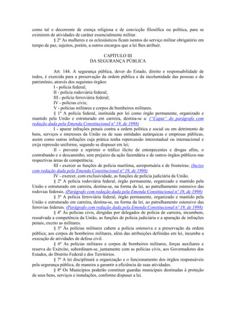 como tal o decorrente de crença religiosa e de convicção filosófica ou política, para se
eximirem de atividades de caráter essencialmente militar.
§ 2º As mulheres e os eclesiásticos ficam isentos do serviço militar obrigatório em
tempo de paz, sujeitos, porém, a outros encargos que a lei lhes atribuir.
CAPÍTULO III
DA SEGURANÇA PÚBLICA
Art. 144. A segurança pública, dever do Estado, direito e responsabilidade de
todos, é exercida para a preservação da ordem pública e da incolumidade das pessoas e do
patrimônio, através dos seguintes órgãos:
I - polícia federal;
II - polícia rodoviária federal;
III - polícia ferroviária federal;
IV - polícias civis;
V - polícias militares e corpos de bombeiros militares.
§ 1º A polícia federal, instituída por lei como órgão permanente, organizado e
mantido pela União e estruturado em carreira, destina-se a: (“Caput” do parágrafo com
redação dada pela Emenda Constitucional nº 19, de 1998)
I - apurar infrações penais contra a ordem política e social ou em detrimento de
bens, serviços e interesses da União ou de suas entidades autárquicas e empresas públicas,
assim como outras infrações cuja prática tenha repercussão interestadual ou internacional e
exija repressão uniforme, segundo se dispuser em lei;
II - prevenir e reprimir o tráfico ilícito de entorpecentes e drogas afins, o
contrabando e o descaminho, sem prejuízo da ação fazendária e de outros órgãos públicos nas
respectivas áreas de competência;
III - exercer as funções de polícia marítima, aeroportuária e de fronteiras; (Inciso
com redação dada pela Emenda Constitucional nº 19, de 1998)
IV - exercer, com exclusividade, as funções de polícia judiciária da União.
§ 2º A polícia rodoviária federal, órgão permanente, organizado e mantido pela
União e estruturado em carreira, destina-se, na forma da lei, ao patrulhamento ostensivo das
rodovias federais. (Parágrafo com redação dada pela Emenda Constitucional nº 19, de 1998)
§ 3º A polícia ferroviária federal, órgão permanente, organizado e mantido pela
União e estruturado em carreira, destina-se, na forma da lei, ao patrulhamento ostensivo das
ferrovias federais. (Parágrafo com redação dada pela Emenda Constitucional nº 19, de 1998)
§ 4º Às polícias civis, dirigidas por delegados de polícia de carreira, incumbem,
ressalvada a competência da União, as funções de polícia judiciária e a apuração de infrações
penais, exceto as militares.
§ 5º Às polícias militares cabem a polícia ostensiva e a preservação da ordem
pública; aos corpos de bombeiros militares, além das atribuições definidas em lei, incumbe a
execução de atividades de defesa civil.
§ 6º As polícias militares e corpos de bombeiros militares, forças auxiliares e
reserva do Exército, subordinam-se, juntamente com as polícias civis, aos Governadores dos
Estados, do Distrito Federal e dos Territórios.
§ 7º A lei disciplinará a organização e o funcionamento dos órgãos responsáveis
pela segurança pública, de maneira a garantir a eficiência de suas atividades.
§ 8º Os Municípios poderão constituir guardas municipais destinadas à proteção
de seus bens, serviços e instalações, conforme dispuser a lei.
 