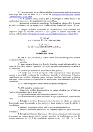 § 9º A remuneração dos servidores policiais integrantes dos órgãos relacionados
neste artigo será fixada na forma do § 4º do art. 39. (Parágrafo acrescido pela Emenda
Constitucional nº 19, de 1998)
§ 10. A segurança viária, exercida para a preservação da ordem pública e da
incolumidade das pessoas e do seu patrimônio nas vias públicas:
I - compreende a educação, engenharia e fiscalização de trânsito, além de outras
atividades previstas em lei, que assegurem ao cidadão o direito à mobilidade urbana eficiente;
e
II - compete, no âmbito dos Estados, do Distrito Federal e dos Municípios, aos
respectivos órgãos ou entidades executivos e seus agentes de trânsito, estruturados em
Carreira, na forma da lei. (Parágrafo acrescido pela Emenda Constitucional nº 82, de 2014)
TÍTULO VI
DA TRIBUTAÇÃO E DO ORÇAMENTO
CAPÍTULO I
DO SISTEMA TRIBUTÁRIO NACIONAL
Seção I
Dos Princípios Gerais
Art. 145. A União, os Estados, o Distrito Federal e os Municípios poderão instituir
os seguintes tributos:
I - impostos;
II - taxas, em razão do exercício do poder de polícia ou pela utilização, efetiva ou
potencial, de serviços públicos específicos e divisíveis, prestados ao contribuinte ou postos a
sua disposição;
III - contribuição de melhoria, decorrente de obras públicas.
§ 1º Sempre que possível, os impostos terão caráter pessoal e serão graduados
segundo a capacidade econômica do contribuinte, facultado à administração tributária,
especialmente para conferir efetividade a esses objetivos, identificar, respeitados os direitos
individuais e nos termos da lei, o patrimônio, os rendimentos e as atividades econômicas do
contribuinte.
§ 2º As taxas não poderão ter base de cálculo própria de impostos.
Art. 146. Cabe à lei complementar:
I - dispor sobre conflitos de competência, em matéria tributária, entre a União, os
Estados, o Distrito Federal e os Municípios;
II - regular as limitações constitucionais ao poder de tributar;
III - estabelecer normas gerais em matéria de legislação tributária, especialmente
sobre:
a) definição de tributos e de suas espécies, bem como, em relação aos impostos
discriminados nesta Constituição, a dos respectivos fatos geradores, bases de cálculo e
contribuintes;
b) obrigação, lançamento, crédito, prescrição e decadência tributários;
c) adequado tratamento tributário ao ato cooperativo praticado pelas sociedades
cooperativas.
d) definição de tratamento diferenciado e favorecido para as microempresas e para
as empresas de pequeno porte, inclusive regimes especiais ou simplificados no caso do
imposto previsto no art. 155, II, das contribuições previstas no art. 195, I e §§ 12 e 13, e da
 
