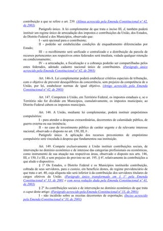 contribuição a que se refere o art. 239. (Alínea acrescida pela Emenda Constitucional nº 42,
de 2003)
Parágrafo único. A lei complementar de que trata o inciso III, d, também poderá
instituir um regime único de arrecadação dos impostos e contribuições da União, dos Estados,
do Distrito Federal e dos Municípios, observado que:
I - será opcional para o contribuinte;
II - poderão ser estabelecidas condições de enquadramento diferenciadas por
Estado;
III - o recolhimento será unificado e centralizado e a distribuição da parcela de
recursos pertencentes aos respectivos entes federados será imediata, vedada qualquer retenção
ou condicionamento;
IV - a arrecadação, a fiscalização e a cobrança poderão ser compartilhadas pelos
entes federados, adotado cadastro nacional único de contribuintes. (Parágrafo único
acrescido pela Emenda Constitucional nº 42, de 2003)
Art. 146-A. Lei complementar poderá estabelecer critérios especiais de tributação,
com o objetivo de prevenir desequilíbrios da concorrência, sem prejuízo da competência de a
União, por lei, estabelecer normas de igual objetivo. (Artigo acrescido pela Emenda
Constitucional nº 42, de 2003)
Art. 147. Competem à União, em Território Federal, os impostos estaduais e, se o
Território não for dividido em Municípios, cumulativamente, os impostos municipais; ao
Distrito Federal cabem os impostos municipais.
Art. 148. A União, mediante lei complementar, poderá instituir empréstimos
compulsórios:
I - para atender a despesas extraordinárias, decorrentes de calamidade pública, de
guerra externa ou sua iminência;
II - no caso de investimento público de caráter urgente e de relevante interesse
nacional, observado o disposto no art. 150, III, b .
Parágrafo único. A aplicação dos recursos provenientes de empréstimo
compulsório será vinculada à despesa que fundamentou sua instituição.
Art. 149. Compete exclusivamente à União instituir contribuições sociais, de
intervenção no domínio econômico e de interesse das categorias profissionais ou econômicas,
como instrumento de sua atuação nas respectivas áreas, observado o disposto nos arts. 146,
III, e 150, I e III, e sem prejuízo do previsto no art. 195, § 6º, relativamente às contribuições a
que alude o dispositivo.
§ 1º Os Estados, o Distrito Federal e os Municípios instituirão contribuição,
cobrada de seus servidores, para o custeio, em benefício destes, do regime previdenciário de
que trata o art. 40, cuja alíquota não será inferior à da contribuição dos servidores titulares de
cargos efetivos da União. (Parágrafo único transformado em § 1º pela Emenda
Constitucional nº 33, de 2001 e com nova redação dada pela Emenda Constitucional nº 41,
de 2003)
§ 2º As contribuições sociais e de intervenção no domínio econômico de que trata
o caput deste artigo: (Parágrafo acrescido pela Emenda Constitucional nº 33, de 2001)
I - não incidirão sobre as receitas decorrentes de exportação; (Inciso acrescido
pela Emenda Constitucional nº 33, de 2001)
 