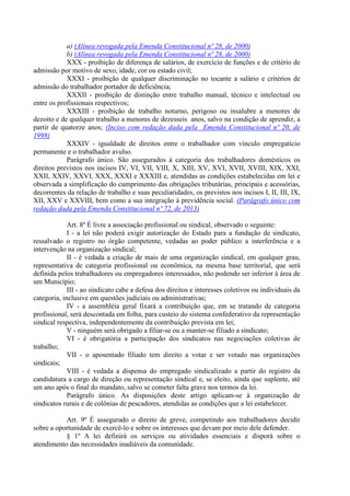 a) (Alínea revogada pela Emenda Constitucional nº 28, de 2000)
b) (Alínea revogada pela Emenda Constitucional nº 28, de 2000)
XXX - proibição de diferença de salários, de exercício de funções e de critério de
admissão por motivo de sexo, idade, cor ou estado civil;
XXXI - proibição de qualquer discriminação no tocante a salário e critérios de
admissão do trabalhador portador de deficiência;
XXXII - proibição de distinção entre trabalho manual, técnico e intelectual ou
entre os profissionais respectivos;
XXXIII - proibição de trabalho noturno, perigoso ou insalubre a menores de
dezoito e de qualquer trabalho a menores de dezesseis anos, salvo na condição de aprendiz, a
partir de quatorze anos; (Inciso com redação dada pela Emenda Constitucional nº 20, de
1998)
XXXIV - igualdade de direitos entre o trabalhador com vínculo empregatício
permanente e o trabalhador avulso.
Parágrafo único. São assegurados à categoria dos trabalhadores domésticos os
direitos previstos nos incisos IV, VI, VII, VIII, X, XIII, XV, XVI, XVII, XVIII, XIX, XXI,
XXII, XXIV, XXVI, XXX, XXXI e XXXIII e, atendidas as condições estabelecidas em lei e
observada a simplificação do cumprimento das obrigações tributárias, principais e acessórias,
decorrentes da relação de trabalho e suas peculiaridades, os previstos nos incisos I, II, III, IX,
XII, XXV e XXVIII, bem como a sua integração à previdência social. (Parágrafo único com
redação dada pela Emenda Constitucional nº 72, de 2013)
Art. 8º É livre a associação profissional ou sindical, observado o seguinte:
I - a lei não poderá exigir autorização do Estado para a fundação de sindicato,
ressalvado o registro no órgão competente, vedadas ao poder público a interferência e a
intervenção na organização sindical;
II - é vedada a criação de mais de uma organização sindical, em qualquer grau,
representativa de categoria profissional ou econômica, na mesma base territorial, que será
definida pelos trabalhadores ou empregadores interessados, não podendo ser inferior à área de
um Município;
III - ao sindicato cabe a defesa dos direitos e interesses coletivos ou individuais da
categoria, inclusive em questões judiciais ou administrativas;
IV - a assembléia geral fixará a contribuição que, em se tratando de categoria
profissional, será descontada em folha, para custeio do sistema confederativo da representação
sindical respectiva, independentemente da contribuição prevista em lei;
V - ninguém será obrigado a filiar-se ou a manter-se filiado a sindicato;
VI - é obrigatória a participação dos sindicatos nas negociações coletivas de
trabalho;
VII - o aposentado filiado tem direito a votar e ser votado nas organizações
sindicais;
VIII - é vedada a dispensa do empregado sindicalizado a partir do registro da
candidatura a cargo de direção ou representação sindical e, se eleito, ainda que suplente, até
um ano após o final do mandato, salvo se cometer falta grave nos termos da lei.
Parágrafo único. As disposições deste artigo aplicam-se à organização de
sindicatos rurais e de colônias de pescadores, atendidas as condições que a lei estabelecer.
Art. 9º É assegurado o direito de greve, competindo aos trabalhadores decidir
sobre a oportunidade de exercê-lo e sobre os interesses que devam por meio dele defender.
§ 1º A lei definirá os serviços ou atividades essenciais e disporá sobre o
atendimento das necessidades inadiáveis da comunidade.
 