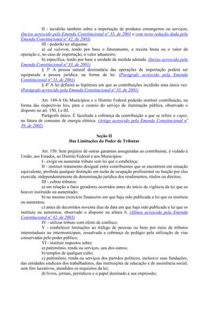 II - incidirão também sobre a importação de produtos estrangeiros ou serviços;
(Inciso acrescido pela Emenda Constitucional nº 33, de 2001 e com nova redação dada pela
Emenda Constitucional nº 42, de 2003)
III - poderão ter alíquotas:
a) ad valorem, tendo por base o faturamento, a receita bruta ou o valor da
operação e, no caso de importação, o valor aduaneiro;
b) específica, tendo por base a unidade de medida adotada. (Inciso acrescido pela
Emenda Constitucional nº 33, de 2001)
§ 3º A pessoa natural destinatária das operações de importação poderá ser
equiparada a pessoa jurídica, na forma da lei. (Parágrafo acrescido pela Emenda
Constitucional nº 33, de 2001)
§ 4º A lei definirá as hipóteses em que as contribuições incidirão uma única vez.
(Parágrafo acrescido pela Emenda Constitucional nº 33, de 2001)
Art. 149-A Os Municípios e o Distrito Federal poderão instituir contribuição, na
forma das respectivas leis, para o custeio do serviço de iluminação pública, observado o
disposto no art. 150, I e III.
Parágrafo único. É facultada a cobrança da contribuição a que se refere o caput,
na fatura de consumo de energia elétrica. (Artigo acrescido pela Emenda Constitucional nº
39, de 2002)
Seção II
Das Limitações do Poder de Tributar
Art. 150. Sem prejuízo de outras garantias asseguradas ao contribuinte, é vedado à
União, aos Estados, ao Distrito Federal e aos Municípios:
I - exigir ou aumentar tributo sem lei que o estabeleça;
II - instituir tratamento desigual entre contribuintes que se encontrem em situação
equivalente, proibida qualquer distinção em razão de ocupação profissional ou função por eles
exercida, independentemente da denominação jurídica dos rendimentos, títulos ou direitos;
III - cobrar tributos:
a) em relação a fatos geradores ocorridos antes do início da vigência da lei que os
houver instituído ou aumentado;
b) no mesmo exercício financeiro em que haja sido publicada a lei que os instituiu
ou aumentou;
c) antes de decorridos noventa dias da data em que haja sido publicada a lei que os
instituiu ou aumentou, observado o disposto na alínea b; (Alínea acrescida pela Emenda
Constitucional nº 42, de 2003)
IV - utilizar tributo com efeito de confisco;
V - estabelecer limitações ao tráfego de pessoas ou bens por meio de tributos
interestaduais ou intermunicipais, ressalvada a cobrança de pedágio pela utilização de vias
conservadas pelo poder público;
VI - instituir impostos sobre:
a) patrimônio, renda ou serviços, uns dos outros;
b) templos de qualquer culto;
c) patrimônio, renda ou serviços dos partidos políticos, inclusive suas fundações,
das entidades sindicais dos trabalhadores, das instituições de educação e de assistência social,
sem fins lucrativos, atendidos os requisitos da lei;
d) livros, jornais, periódicos e o papel destinado a sua impressão;
 