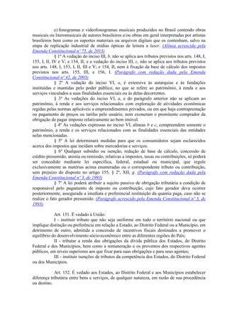 e) fonogramas e videofonogramas musicais produzidos no Brasil contendo obras
musicais ou literomusicais de autores brasileiros e/ou obras em geral interpretadas por artistas
brasileiros bem como os suportes materiais ou arquivos digitais que os contenham, salvo na
etapa de replicação industrial de mídias ópticas de leitura a laser. (Alínea acrescida pela
Emenda Constitucional nº 75, de 2013)
§ 1º A vedação do inciso III, b, não se aplica aos tributos previstos nos arts. 148, I,
153, I, II, IV e V; e 154, II; e a vedação do inciso III, c, não se aplica aos tributos previstos
nos arts. 148, I, 153, I, II, III e V; e 154, II, nem à fixação da base de cálculo dos impostos
previstos nos arts. 155, III, e 156, I. (Parágrafo com redação dada pela Emenda
Constitucional nº 42, de 2003)
§ 2º A vedação do inciso VI, a, é extensiva às autarquias e às fundações
instituídas e mantidas pelo poder público, no que se refere ao patrimônio, à renda e aos
serviços vinculados a suas finalidades essenciais ou às delas decorrentes.
§ 3º As vedações do inciso VI, a, e do parágrafo anterior não se aplicam ao
patrimônio, à renda e aos serviços relacionados com exploração de atividades econômicas
regidas pelas normas aplicáveis a empreendimentos privados, ou em que haja contraprestação
ou pagamento de preços ou tarifas pelo usuário, nem exoneram o promitente comprador da
obrigação de pagar imposto relativamente ao bem imóvel.
§ 4º As vedações expressas no inciso VI, alíneas b e c, compreendem somente o
patrimônio, a renda e os serviços relacionados com as finalidades essenciais das entidades
nelas mencionadas.
§ 5º A lei determinará medidas para que os consumidores sejam esclarecidos
acerca dos impostos que incidam sobre mercadorias e serviços.
§ 6º Qualquer subsídio ou isenção, redução de base de cálculo, concessão de
crédito presumido, anistia ou remissão, relativas a impostos, taxas ou contribuições, só poderá
ser concedido mediante lei específica, federal, estadual ou municipal, que regule
exclusivamente as matérias acima enumeradas ou o correspondente tributo ou contribuição,
sem prejuízo do disposto no artigo 155, § 2º, XII, g. (Parágrafo com redação dada pela
Emenda Constitucional nº 3, de 1993)
§ 7º A lei poderá atribuir a sujeito passivo de obrigação tributária a condição de
responsável pelo pagamento de imposto ou contribuição, cujo fato gerador deva ocorrer
posteriormente, assegurada a imediata e preferencial restituição da quantia paga, caso não se
realize o fato gerador presumido. (Parágrafo acrescido pela Emenda Constitucional nº 3, de
1993)
Art. 151. É vedado à União:
I - instituir tributo que não seja uniforme em todo o território nacional ou que
implique distinção ou preferência em relação a Estado, ao Distrito Federal ou a Município, em
detrimento de outro, admitida a concessão de incentivos fiscais destinados a promover o
equilíbrio do desenvolvimento sócio-econômico entre as diferentes regiões do País;
II - tributar a renda das obrigações da dívida pública dos Estados, do Distrito
Federal e dos Municípios, bem como a remuneração e os proventos dos respectivos agentes
públicos, em níveis superiores aos que fixar para suas obrigações e para seus agentes;
III - instituir isenções de tributos da competência dos Estados, do Distrito Federal
ou dos Municípios.
Art. 152. É vedado aos Estados, ao Distrito Federal e aos Municípios estabelecer
diferença tributária entre bens e serviços, de qualquer natureza, em razão de sua procedência
ou destino.
 