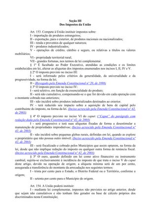 Seção III
Dos Impostos da União
Art. 153. Compete à União instituir impostos sobre:
I - importação de produtos estrangeiros;
II - exportação, para o exterior, de produtos nacionais ou nacionalizados;
III - renda e proventos de qualquer natureza;
IV - produtos industrializados;
V - operações de crédito, câmbio e seguro, ou relativas a títulos ou valores
mobiliários;
VI - propriedade territorial rural;
VII - grandes fortunas, nos termos de lei complementar.
§ 1º É facultado ao Poder Executivo, atendidas as condições e os limites
estabelecidos em lei, alterar as alíquotas dos impostos enumerados nos incisos I, II, IV e V.
§ 2º O imposto previsto no inciso III:
I - será informado pelos critérios da generalidade, da universalidade e da
progressividade, na forma da lei;
II - (Revogado pela Emenda Constitucional nº 20, de 1998)
§ 3º O imposto previsto no inciso IV:
I - será seletivo, em função da essencialidade do produto;
II - será não cumulativo, compensando-se o que for devido em cada operação com
o montante cobrado nas anteriores;
III - não incidirá sobre produtos industrializados destinados ao exterior.
IV - terá reduzido seu impacto sobre a aquisição de bens de capital pelo
contribuinte do imposto, na forma da lei. (Inciso acrescido pela Emenda Constitucional nº 42,
de 2003)
§ 4º O imposto previsto no inciso VI do caput: (“Caput” do parágrafo com
redação dada pela Emenda Constitucional nº 42, de 2003)
I - será progressivo e terá suas alíquotas fixadas de forma a desestimular a
manutenção de propriedades improdutivas; (Inciso acrescido pela Emenda Constitucional nº
42, de 2003)
II - não incidirá sobre pequenas glebas rurais, definidas em lei, quando as explore
o proprietário que não possua outro imóvel; (Inciso acrescido pela Emenda Constitucional nº
42, de 2003)
III - será fiscalizado e cobrado pelos Municípios que assim optarem, na forma da
lei, desde que não implique redução do imposto ou qualquer outra forma de renúncia fiscal.
(Inciso acrescido pela Emenda Constitucional nº 42, de 2003)
§ 5º O ouro, quando definido em lei como ativo financeiro ou instrumento
cambial, sujeita-se exclusivamente à incidência do imposto de que trata o inciso V do caput
deste artigo, devido na operação de origem; a alíquota mínima será de um por cento,
assegurada a transferência do montante da arrecadação nos seguintes termos:
I - trinta por cento para o Estado, o Distrito Federal ou o Território, conforme a
origem;
II - setenta por cento para o Município de origem.
Art. 154. A União poderá instituir:
I - mediante lei complementar, impostos não previstos no artigo anterior, desde
que sejam não cumulativos e não tenham fato gerador ou base de cálculo próprios dos
discriminados nesta Constituição;
 
