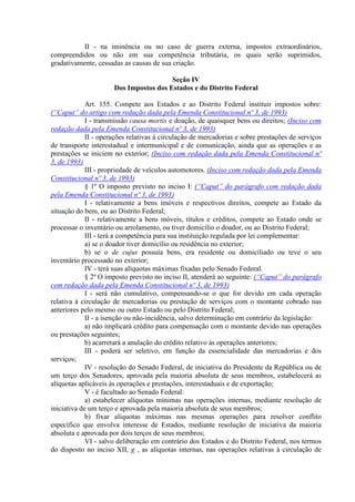II - na iminência ou no caso de guerra externa, impostos extraordinários,
compreendidos ou não em sua competência tributária, os quais serão suprimidos,
gradativamente, cessadas as causas de sua criação.
Seção IV
Dos Impostos dos Estados e do Distrito Federal
Art. 155. Compete aos Estados e ao Distrito Federal instituir impostos sobre:
(“Caput” do artigo com redação dada pela Emenda Constitucional nº 3, de 1993)
I - transmissão causa mortis e doação, de quaisquer bens ou direitos; (Inciso com
redação dada pela Emenda Constitucional nº 3, de 1993)
II - operações relativas à circulação de mercadorias e sobre prestações de serviços
de transporte interestadual e intermunicipal e de comunicação, ainda que as operações e as
prestações se iniciem no exterior; (Inciso com redação dada pela Emenda Constitucional nº
3, de 1993)
III - propriedade de veículos automotores. (Inciso com redação dada pela Emenda
Constitucional nº 3, de 1993)
§ 1º O imposto previsto no inciso I: (“Caput” do parágrafo com redação dada
pela Emenda Constitucional nº 3, de 1993)
I - relativamente a bens imóveis e respectivos direitos, compete ao Estado da
situação do bem, ou ao Distrito Federal;
II - relativamente a bens móveis, títulos e créditos, compete ao Estado onde se
processar o inventário ou arrolamento, ou tiver domicílio o doador, ou ao Distrito Federal;
III - terá a competência para sua instituição regulada por lei complementar:
a) se o doador tiver domicílio ou residência no exterior;
b) se o de cujus possuía bens, era residente ou domiciliado ou teve o seu
inventário processado no exterior;
IV - terá suas alíquotas máximas fixadas pelo Senado Federal.
§ 2º O imposto previsto no inciso II, atenderá ao seguinte: (“Caput” do parágrafo
com redação dada pela Emenda Constitucional nº 3, de 1993)
I - será não cumulativo, compensando-se o que for devido em cada operação
relativa à circulação de mercadorias ou prestação de serviços com o montante cobrado nas
anteriores pelo mesmo ou outro Estado ou pelo Distrito Federal;
II - a isenção ou não-incidência, salvo determinação em contrário da legislação:
a) não implicará crédito para compensação com o montante devido nas operações
ou prestações seguintes;
b) acarretará a anulação do crédito relativo às operações anteriores;
III - poderá ser seletivo, em função da essencialidade das mercadorias e dos
serviços;
IV - resolução do Senado Federal, de iniciativa do Presidente da República ou de
um terço dos Senadores, aprovada pela maioria absoluta de seus membros, estabelecerá as
alíquotas aplicáveis às operações e prestações, interestaduais e de exportação;
V - é facultado ao Senado Federal:
a) estabelecer alíquotas mínimas nas operações internas, mediante resolução de
iniciativa de um terço e aprovada pela maioria absoluta de seus membros;
b) fixar alíquotas máximas nas mesmas operações para resolver conflito
específico que envolva interesse de Estados, mediante resolução de iniciativa da maioria
absoluta e aprovada por dois terços de seus membros;
VI - salvo deliberação em contrário dos Estados e do Distrito Federal, nos termos
do disposto no inciso XII, g , as alíquotas internas, nas operações relativas à circulação de
 