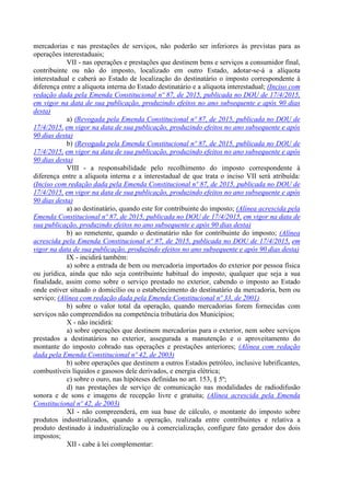mercadorias e nas prestações de serviços, não poderão ser inferiores às previstas para as
operações interestaduais;
VII - nas operações e prestações que destinem bens e serviços a consumidor final,
contribuinte ou não do imposto, localizado em outro Estado, adotar-se-á a alíquota
interestadual e caberá ao Estado de localização do destinatário o imposto correspondente à
diferença entre a alíquota interna do Estado destinatário e a alíquota interestadual; (Inciso com
redação dada pela Emenda Constitucional nº 87, de 2015, publicada no DOU de 17/4/2015,
em vigor na data de sua publicação, produzindo efeitos no ano subsequente e após 90 dias
desta)
a) (Revogada pela Emenda Constitucional nº 87, de 2015, publicada no DOU de
17/4/2015, em vigor na data de sua publicação, produzindo efeitos no ano subsequente e após
90 dias desta)
b) (Revogada pela Emenda Constitucional nº 87, de 2015, publicada no DOU de
17/4/2015, em vigor na data de sua publicação, produzindo efeitos no ano subsequente e após
90 dias desta)
VIII - a responsabilidade pelo recolhimento do imposto correspondente à
diferença entre a alíquota interna e a interestadual de que trata o inciso VII será atribuída:
(Inciso com redação dada pela Emenda Constitucional nº 87, de 2015, publicada no DOU de
17/4/2015, em vigor na data de sua publicação, produzindo efeitos no ano subsequente e após
90 dias desta)
a) ao destinatário, quando este for contribuinte do imposto; (Alínea acrescida pela
Emenda Constitucional nº 87, de 2015, publicada no DOU de 17/4/2015, em vigor na data de
sua publicação, produzindo efeitos no ano subsequente e após 90 dias desta)
b) ao remetente, quando o destinatário não for contribuinte do imposto; (Alínea
acrescida pela Emenda Constitucional nº 87, de 2015, publicada no DOU de 17/4/2015, em
vigor na data de sua publicação, produzindo efeitos no ano subsequente e após 90 dias desta)
IX - incidirá também:
a) sobre a entrada de bem ou mercadoria importados do exterior por pessoa física
ou jurídica, ainda que não seja contribuinte habitual do imposto, qualquer que seja a sua
finalidade, assim como sobre o serviço prestado no exterior, cabendo o imposto ao Estado
onde estiver situado o domicílio ou o estabelecimento do destinatário da mercadoria, bem ou
serviço; (Alínea com redação dada pela Emenda Constitucional nº 33, de 2001)
b) sobre o valor total da operação, quando mercadorias forem fornecidas com
serviços não compreendidos na competência tributária dos Municípios;
X - não incidirá:
a) sobre operações que destinem mercadorias para o exterior, nem sobre serviços
prestados a destinatários no exterior, assegurada a manutenção e o aproveitamento do
montante do imposto cobrado nas operações e prestações anteriores; (Alínea com redação
dada pela Emenda Constitucional nº 42, de 2003)
b) sobre operações que destinem a outros Estados petróleo, inclusive lubrificantes,
combustíveis líquidos e gasosos dele derivados, e energia elétrica;
c) sobre o ouro, nas hipóteses definidas no art. 153, § 5º;
d) nas prestações de serviço de comunicação nas modalidades de radiodifusão
sonora e de sons e imagens de recepção livre e gratuita; (Alínea acrescida pela Emenda
Constitucional nº 42, de 2003)
XI - não compreenderá, em sua base de cálculo, o montante do imposto sobre
produtos industrializados, quando a operação, realizada entre contribuintes e relativa a
produto destinado à industrialização ou à comercialização, configure fato gerador dos dois
impostos;
XII - cabe à lei complementar:
 