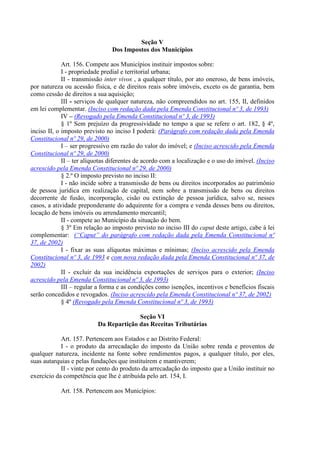 Seção V
Dos Impostos dos Municípios
Art. 156. Compete aos Municípios instituir impostos sobre:
I - propriedade predial e territorial urbana;
II - transmissão inter vivos , a qualquer título, por ato oneroso, de bens imóveis,
por natureza ou acessão física, e de direitos reais sobre imóveis, exceto os de garantia, bem
como cessão de direitos a sua aquisição;
III - serviços de qualquer natureza, não compreendidos no art. 155, II, definidos
em lei complementar. (Inciso com redação dada pela Emenda Constitucional nº 3, de 1993)
IV – (Revogado pela Emenda Constitucional nº 3, de 1993)
§ 1º Sem prejuízo da progressividade no tempo a que se refere o art. 182, § 4º,
inciso II, o imposto previsto no inciso I poderá: (Parágrafo com redação dada pela Emenda
Constitucional nº 29, de 2000)
I – ser progressivo em razão do valor do imóvel; e (Inciso acrescido pela Emenda
Constitucional nº 29, de 2000)
II – ter alíquotas diferentes de acordo com a localização e o uso do imóvel. (Inciso
acrescido pela Emenda Constitucional nº 29, de 2000)
§ 2.º O imposto previsto no inciso II:
I - não incide sobre a transmissão de bens ou direitos incorporados ao patrimônio
de pessoa jurídica em realização de capital, nem sobre a transmissão de bens ou direitos
decorrente de fusão, incorporação, cisão ou extinção de pessoa jurídica, salvo se, nesses
casos, a atividade preponderante do adquirente for a compra e venda desses bens ou direitos,
locação de bens imóveis ou arrendamento mercantil;
II - compete ao Município da situação do bem.
§ 3º Em relação ao imposto previsto no inciso III do caput deste artigo, cabe à lei
complementar: (“Caput” do parágrafo com redação dada pela Emenda Constitucional nº
37, de 2002)
I - fixar as suas alíquotas máximas e mínimas; (Inciso acrescido pela Emenda
Constitucional nº 3, de 1993 e com nova redação dada pela Emenda Constitucional nº 37, de
2002)
II - excluir da sua incidência exportações de serviços para o exterior; (Inciso
acrescido pela Emenda Constitucional nº 3, de 1993)
III – regular a forma e as condições como isenções, incentivos e benefícios fiscais
serão concedidos e revogados. (Inciso acrescido pela Emenda Constitucional nº 37, de 2002)
§ 4º (Revogado pela Emenda Constitucional nº 3, de 1993)
Seção VI
Da Repartição das Receitas Tributárias
Art. 157. Pertencem aos Estados e ao Distrito Federal:
I - o produto da arrecadação do imposto da União sobre renda e proventos de
qualquer natureza, incidente na fonte sobre rendimentos pagos, a qualquer título, por eles,
suas autarquias e pelas fundações que instituírem e mantiverem;
II - vinte por cento do produto da arrecadação do imposto que a União instituir no
exercício da competência que lhe é atribuída pelo art. 154, I.
Art. 158. Pertencem aos Municípios:
 