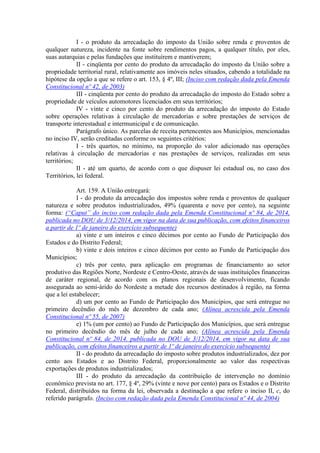 I - o produto da arrecadação do imposto da União sobre renda e proventos de
qualquer natureza, incidente na fonte sobre rendimentos pagos, a qualquer título, por eles,
suas autarquias e pelas fundações que instituírem e mantiverem;
II - cinqüenta por cento do produto da arrecadação do imposto da União sobre a
propriedade territorial rural, relativamente aos imóveis neles situados, cabendo a totalidade na
hipótese da opção a que se refere o art. 153, § 4º, III; (Inciso com redação dada pela Emenda
Constitucional nº 42, de 2003)
III - cinqüenta por cento do produto da arrecadação do imposto do Estado sobre a
propriedade de veículos automotores licenciados em seus territórios;
IV - vinte e cinco por cento do produto da arrecadação do imposto do Estado
sobre operações relativas à circulação de mercadorias e sobre prestações de serviços de
transporte interestadual e intermunicipal e de comunicação.
Parágrafo único. As parcelas de receita pertencentes aos Municípios, mencionadas
no inciso IV, serão creditadas conforme os seguintes critérios:
I - três quartos, no mínimo, na proporção do valor adicionado nas operações
relativas à circulação de mercadorias e nas prestações de serviços, realizadas em seus
territórios;
II - até um quarto, de acordo com o que dispuser lei estadual ou, no caso dos
Territórios, lei federal.
Art. 159. A União entregará:
I - do produto da arrecadação dos impostos sobre renda e proventos de qualquer
natureza e sobre produtos industrializados, 49% (quarenta e nove por cento), na seguinte
forma: (“Caput” do inciso com redação dada pela Emenda Constitucional nº 84, de 2014,
publicada no DOU de 3/12/2014, em vigor na data de sua publicação, com efeitos financeiros
a partir de 1º de janeiro do exercício subsequente)
a) vinte e um inteiros e cinco décimos por cento ao Fundo de Participação dos
Estados e do Distrito Federal;
b) vinte e dois inteiros e cinco décimos por cento ao Fundo de Participação dos
Municípios;
c) três por cento, para aplicação em programas de financiamento ao setor
produtivo das Regiões Norte, Nordeste e Centro-Oeste, através de suas instituições financeiras
de caráter regional, de acordo com os planos regionais de desenvolvimento, ficando
assegurada ao semi-árido do Nordeste a metade dos recursos destinados à região, na forma
que a lei estabelecer;
d) um por cento ao Fundo de Participação dos Municípios, que será entregue no
primeiro decêndio do mês de dezembro de cada ano; (Alínea acrescida pela Emenda
Constitucional nº 55, de 2007)
e) 1% (um por cento) ao Fundo de Participação dos Municípios, que será entregue
no primeiro decêndio do mês de julho de cada ano; (Alínea acrescida pela Emenda
Constitucional nº 84, de 2014. publicada no DOU de 3/12/2014, em vigor na data de sua
publicação, com efeitos financeiros a partir de 1º de janeiro do exercício subsequente)
II - do produto da arrecadação do imposto sobre produtos industrializados, dez por
cento aos Estados e ao Distrito Federal, proporcionalmente ao valor das respectivas
exportações de produtos industrializados;
III - do produto da arrecadação da contribuição de intervenção no domínio
econômico prevista no art. 177, § 4º, 29% (vinte e nove por cento) para os Estados e o Distrito
Federal, distribuídos na forma da lei, observada a destinação a que refere o inciso II, c, do
referido parágrafo. (Inciso com redação dada pela Emenda Constitucional nº 44, de 2004)
 