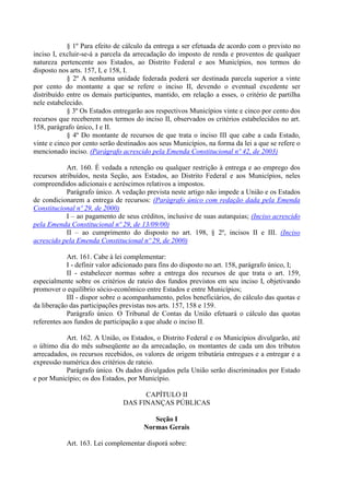 § 1º Para efeito de cálculo da entrega a ser efetuada de acordo com o previsto no
inciso I, excluir-se-á a parcela da arrecadação do imposto de renda e proventos de qualquer
natureza pertencente aos Estados, ao Distrito Federal e aos Municípios, nos termos do
disposto nos arts. 157, I, e 158, I.
§ 2º A nenhuma unidade federada poderá ser destinada parcela superior a vinte
por cento do montante a que se refere o inciso II, devendo o eventual excedente ser
distribuído entre os demais participantes, mantido, em relação a esses, o critério de partilha
nele estabelecido.
§ 3º Os Estados entregarão aos respectivos Municípios vinte e cinco por cento dos
recursos que receberem nos termos do inciso II, observados os critérios estabelecidos no art.
158, parágrafo único, I e II.
§ 4º Do montante de recursos de que trata o inciso III que cabe a cada Estado,
vinte e cinco por cento serão destinados aos seus Municípios, na forma da lei a que se refere o
mencionado inciso. (Parágrafo acrescido pela Emenda Constitucional nº 42, de 2003)
Art. 160. É vedada a retenção ou qualquer restrição à entrega e ao emprego dos
recursos atribuídos, nesta Seção, aos Estados, ao Distrito Federal e aos Municípios, neles
compreendidos adicionais e acréscimos relativos a impostos.
Parágrafo único. A vedação prevista neste artigo não impede a União e os Estados
de condicionarem a entrega de recursos: (Parágrafo único com redação dada pela Emenda
Constitucional nº 29, de 2000)
I – ao pagamento de seus créditos, inclusive de suas autarquias; (Inciso acrescido
pela Emenda Constitucional nº 29, de 13/09/00)
II – ao cumprimento do disposto no art. 198, § 2º, incisos II e III. (Inciso
acrescido pela Emenda Constitucional nº 29, de 2000)
Art. 161. Cabe à lei complementar:
I - definir valor adicionado para fins do disposto no art. 158, parágrafo único, I;
II - estabelecer normas sobre a entrega dos recursos de que trata o art. 159,
especialmente sobre os critérios de rateio dos fundos previstos em seu inciso I, objetivando
promover o equilíbrio sócio-econômico entre Estados e entre Municípios;
III - dispor sobre o acompanhamento, pelos beneficiários, do cálculo das quotas e
da liberação das participações previstas nos arts. 157, 158 e 159.
Parágrafo único. O Tribunal de Contas da União efetuará o cálculo das quotas
referentes aos fundos de participação a que alude o inciso II.
Art. 162. A União, os Estados, o Distrito Federal e os Municípios divulgarão, até
o último dia do mês subseqüente ao da arrecadação, os montantes de cada um dos tributos
arrecadados, os recursos recebidos, os valores de origem tributária entregues e a entregar e a
expressão numérica dos critérios de rateio.
Parágrafo único. Os dados divulgados pela União serão discriminados por Estado
e por Município; os dos Estados, por Município.
CAPÍTULO II
DAS FINANÇAS PÚBLICAS
Seção I
Normas Gerais
Art. 163. Lei complementar disporá sobre:
 