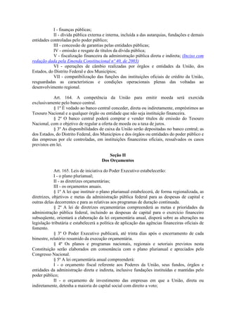 I - finanças públicas;
II - dívida pública externa e interna, incluída a das autarquias, fundações e demais
entidades controladas pelo poder público;
III - concessão de garantias pelas entidades públicas;
IV - emissão e resgate de títulos da dívida pública;
V - fiscalização financeira da administração pública direta e indireta; (Inciso com
redação dada pela Emenda Constitucional nº 40, de 2003)
VI - operações de câmbio realizadas por órgãos e entidades da União, dos
Estados, do Distrito Federal e dos Municípios;
VII - compatibilização das funções das instituições oficiais de crédito da União,
resguardadas as características e condições operacionais plenas das voltadas ao
desenvolvimento regional.
Art. 164. A competência da União para emitir moeda será exercida
exclusivamente pelo banco central.
§ 1º É vedado ao banco central conceder, direta ou indiretamente, empréstimos ao
Tesouro Nacional e a qualquer órgão ou entidade que não seja instituição financeira.
§ 2º O banco central poderá comprar e vender títulos de emissão do Tesouro
Nacional, com o objetivo de regular a oferta de moeda ou a taxa de juros.
§ 3º As disponibilidades de caixa da União serão depositadas no banco central; as
dos Estados, do Distrito Federal, dos Municípios e dos órgãos ou entidades do poder público e
das empresas por ele controladas, em instituições financeiras oficiais, ressalvados os casos
previstos em lei.
Seção II
Dos Orçamentos
Art. 165. Leis de iniciativa do Poder Executivo estabelecerão:
I - o plano plurianual;
II - as diretrizes orçamentárias;
III - os orçamentos anuais.
§ 1º A lei que instituir o plano plurianual estabelecerá, de forma regionalizada, as
diretrizes, objetivos e metas da administração pública federal para as despesas de capital e
outras delas decorrentes e para as relativas aos programas de duração continuada.
§ 2º A lei de diretrizes orçamentárias compreenderá as metas e prioridades da
administração pública federal, incluindo as despesas de capital para o exercício financeiro
subseqüente, orientará a elaboração da lei orçamentária anual, disporá sobre as alterações na
legislação tributária e estabelecerá a política de aplicação das agências financeiras oficiais de
fomento.
§ 3º O Poder Executivo publicará, até trinta dias após o encerramento de cada
bimestre, relatório resumido da execução orçamentária.
§ 4º Os planos e programas nacionais, regionais e setoriais previstos nesta
Constituição serão elaborados em consonância com o plano plurianual e apreciados pelo
Congresso Nacional.
§ 5º A lei orçamentária anual compreenderá:
I - o orçamento fiscal referente aos Poderes da União, seus fundos, órgãos e
entidades da administração direta e indireta, inclusive fundações instituídas e mantidas pelo
poder público;
II - o orçamento de investimento das empresas em que a União, direta ou
indiretamente, detenha a maioria do capital social com direito a voto;
 