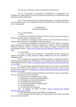 § 2º Os abusos cometidos sujeitam os responsáveis às penas da lei.
Art. 10. É assegurada a participação dos trabalhadores e empregadores nos
colegiados dos órgãos públicos em que seus interesses profissionais ou previdenciários sejam
objeto de discussão e deliberação.
Art. 11. Nas empresas de mais de duzentos empregados, é assegurada a eleição de
um representante destes com a finalidade exclusiva de promover-lhes o entendimento direto
com os empregadores.
CAPÍTULO III
DA NACIONALIDADE
Art. 12. São brasileiros:
I - natos:
a) os nascidos na República Federativa do Brasil, ainda que de pais estrangeiros,
desde que estes não estejam a serviço de seu país;
b) os nascidos no estrangeiro, de pai brasileiro ou de mãe brasileira, desde que
qualquer deles esteja a serviço da República Federativa do Brasil;
c) os nascidos no estrangeiro de pai brasileiro ou de mãe brasileira, desde que
sejam registrados em repartição brasileira competente ou venham a residir na República
Federativa do Brasil e optem, em qualquer tempo, depois de atingida a maioridade, pela
nacionalidade brasileira; (Alínea com redação dada pela Emenda Constitucional nº 54, de
2007)
II - naturalizados:
a) os que, na forma da lei, adquiram a nacionalidade brasileira, exigidas aos
originários de países de língua portuguesa apenas residência por um ano ininterrupto e
idoneidade moral;
b) os estrangeiros de qualquer nacionalidade residentes na República Federativa
do Brasil há mais de quinze anos ininterruptos e sem condenação penal, desde que requeiram
a nacionalidade brasileira. (Alínea com redação dada pela Emenda Constitucional de Revisão
nº 3, de 1994)
§ 1º Aos portugueses com residência permanente no País, se houver reciprocidade
em favor dos brasileiros, serão atribuídos os direitos inerentes ao brasileiro, salvo os casos
previstos nesta Constituição. (Parágrafo com redação dada pela Emenda Constitucional de
Revisão nº 3, de 1994)
§ 2º A lei não poderá estabelecer distinção entre brasileiros natos e naturalizados,
salvo nos casos previstos nesta Constituição.
§ 3º São privativos de brasileiro nato os cargos:
I - de Presidente e Vice-Presidente da República;
II - de Presidente da Câmara dos Deputados;
III - de Presidente do Senado Federal;
IV - de Ministro do Supremo Tribunal Federal;
V - da carreira diplomática;
VI - de oficial das Forças Armadas;
VII – de Ministro de Estado da Defesa. (Inciso acrescido pela Emenda
Constitucional nº 23, de 1999)
§ 4º Será declarada a perda da nacionalidade do brasileiro que:
I - tiver cancelada sua naturalização, por sentença judicial, em virtude de atividade
nociva ao interesse nacional;
 