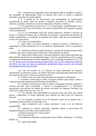 III - o orçamento da seguridade social, abrangendo todas as entidades e órgãos a
ela vinculados, da administração direta ou indireta, bem como os fundos e fundações
instituídos e mantidos pelo poder público.
§ 6º O projeto de lei orçamentária será acompanhado de demonstrativo
regionalizado do efeito, sobre as receitas e despesas, decorrente de isenções, anistias,
remissões, subsídios e benefícios de natureza financeira, tributária e creditícia.
§ 7º Os orçamentos previstos no § 5º, I e II, deste artigo, compatibilizados com o
plano plurianual, terão entre suas funções a de reduzir desigualdades inter-regionais, segundo
critério populacional.
§ 8º A lei orçamentária anual não conterá dispositivo estranho à previsão da
receita e à fixação da despesa, não se incluindo na proibição a autorização para abertura de
créditos suplementares e contratação de operações de crédito, ainda que por antecipação de
receita, nos termos da lei.
§ 9º Cabe à lei complementar:
I - dispor sobre o exercício financeiro, a vigência, os prazos, a elaboração e a
organização do plano plurianual, da lei de diretrizes orçamentárias e da lei orçamentária
anual;
II - estabelecer normas de gestão financeira e patrimonial da administração direta
e indireta, bem como condições para a instituição e funcionamento de fundos.
III - dispor sobre critérios para a execução equitativa, além de procedimentos que
serão adotados quando houver impedimentos legais e técnicos, cumprimento de restos a pagar
e limitação das programações de caráter obrigatório, para a realização do disposto no § 11 do
art. 166. (Inciso acrescido pela Emenda Constitucional nº 86, de 2015, publicada no DOU de
18/3/2015, em vigor na data de publicação, produzindo efeitos a partir da execução
orçamentária do exercício de 2014)
Art. 166. Os projetos de lei relativos ao plano plurianual, às diretrizes
orçamentárias, ao orçamento anual e aos créditos adicionais serão apreciados pelas duas Casas
do Congresso Nacional, na forma do regimento comum.
§ 1º Caberá a uma comissão mista permanente de Senadores e Deputados:
I - examinar e emitir parecer sobre os projetos referidos neste artigo e sobre as
contas apresentadas anualmente pelo Presidente da República;
II - examinar e emitir parecer sobre os planos e programas nacionais, regionais e
setoriais previstos nesta Constituição e exercer o acompanhamento e a fiscalização
orçamentária, sem prejuízo da atuação das demais comissões do Congresso Nacional e de
suas Casas, criadas de acordo com o art. 58.
§ 2º As emendas serão apresentadas na comissão mista, que sobre elas emitirá
parecer, e apreciadas, na forma regimental, pelo plenário das duas Casas do Congresso
Nacional.
§ 3º As emendas ao projeto de lei do orçamento anual ou aos projetos que o
modifiquem somente podem ser aprovadas caso:
I - sejam compatíveis com o plano plurianual e com a lei de diretrizes
orçamentárias;
II - indiquem os recursos necessários, admitidos apenas os provenientes de
anulação de despesa, excluídas as que incidam sobre:
a) dotações para pessoal e seus encargos;
b) serviço da dívida;
c) transferências tributárias constitucionais para Estados, Municípios e o Distrito
Federal; ou
III - sejam relacionadas:
 