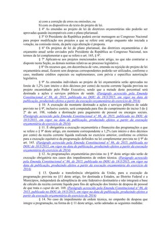 a) com a correção de erros ou omissões; ou
b) com os dispositivos do texto do projeto de lei.
§ 4º As emendas ao projeto de lei de diretrizes orçamentárias não poderão ser
aprovadas quando incompatíveis com o plano plurianual.
§ 5º O Presidente da República poderá enviar mensagem ao Congresso Nacional
para propor modificação nos projetos a que se refere este artigo enquanto não iniciada a
votação, na comissão mista, da parte cuja alteração é proposta.
§ 6º Os projetos de lei do plano plurianual, das diretrizes orçamentárias e do
orçamento anual serão enviados pelo Presidente da República ao Congresso Nacional, nos
termos da lei complementar a que se refere o art. 165, § 9º.
§ 7º Aplicam-se aos projetos mencionados neste artigo, no que não contrariar o
disposto nesta Seção, as demais normas relativas ao processo legislativo.
§ 8º Os recursos que, em decorrência de veto, emenda ou rejeição do projeto de lei
orçamentária anual, ficarem sem despesas correspondentes poderão ser utilizados, conforme o
caso, mediante créditos especiais ou suplementares, com prévia e específica autorização
legislativa.
§ 9º As emendas individuais ao projeto de lei orçamentária serão aprovadas no
limite de 1,2% (um inteiro e dois décimos por cento) da receita corrente líquida prevista no
projeto encaminhado pelo Poder Executivo, sendo que a metade deste percentual será
destinada a ações e serviços públicos de saúde. (Parágrafo acrescido pela Emenda
Constitucional nº 86, de 2015, publicada no DOU de 18/3/2015, em vigor na data de
publicação, produzindo efeitos a partir da execução orçamentária do exercício de 2014)
§ 10. A execução do montante destinado a ações e serviços públicos de saúde
previsto no § 9º, inclusive custeio, será computada para fins do cumprimento do inciso I do §
2º do art. 198, vedada a destinação para pagamento de pessoal ou encargos sociais.
(Parágrafo acrescido pela Emenda Constitucional nº 86, de 2015, publicada no DOU de
18/3/2015, em vigor na data de publicação, produzindo efeitos a partir da execução
orçamentária do exercício de 2014)
§ 11. É obrigatória a execução orçamentária e financeira das programações a que
se refere o § 9º deste artigo, em montante correspondente a 1,2% (um inteiro e dois décimos
por cento) da receita corrente líquida realizada no exercício anterior, conforme os critérios
para a execução equitativa da programação definidos na lei complementar prevista no § 9º do
art. 165. (Parágrafo acrescido pela Emenda Constitucional nº 86, de 2015, publicada no
DOU de 18/3/2015, em vigor na data de publicação, produzindo efeitos a partir da execução
orçamentária do exercício de 2014)
§ 12. As programações orçamentárias previstas no § 9º deste artigo não serão de
execução obrigatória nos casos dos impedimentos de ordem técnica. (Parágrafo acrescido
pela Emenda Constitucional nº 86, de 2015, publicada no DOU de 18/3/2015, em vigor na
data de publicação, produzindo efeitos a partir da execução orçamentária do exercício de
2014)
§ 13. Quando a transferência obrigatória da União, para a execução da
programação prevista no §11 deste artigo, for destinada a Estados, ao Distrito Federal e a
Municípios, independerá da adimplência do ente federativo destinatário e não integrará a base
de cálculo da receita corrente líquida para fins de aplicação dos limites de despesa de pessoal
de que trata o caput do art. 169. (Parágrafo acrescido pela Emenda Constitucional nº 86, de
2015, publicada no DOU de 18/3/2015, em vigor na data de publicação, produzindo efeitos a
partir da execução orçamentária do exercício de 2014)
§ 14. No caso de impedimento de ordem técnica, no empenho de despesa que
integre a programação, na forma do § 11 deste artigo, serão adotadas as seguintes medidas:
 