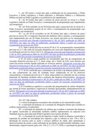 I - até 120 (cento e vinte) dias após a publicação da lei orçamentária, o Poder
Executivo, o Poder Legislativo, o Poder Judiciário, o Ministério Público e a Defensoria
Pública enviarão ao Poder Legislativo as justificativas do impedimento;
II - até 30 (trinta) dias após o término do prazo previsto no inciso I, o Poder
Legislativo indicará ao Poder Executivo o remanejamento da programação cujo impedimento
seja insuperável;
III - até 30 de setembro ou até 30 (trinta) dias após o prazo previsto no inciso II, o
Poder Executivo encaminhará projeto de lei sobre o remanejamento da programação cujo
impedimento seja insuperável;
IV - se, até 20 de novembro ou até 30 (trinta) dias após o término do prazo
previsto no inciso III, o Congresso Nacional não deliberar sobre o projeto, o remanejamento
será implementado por ato do Poder Executivo, nos termos previstos na lei orçamentária.
(Parágrafo acrescido pela Emenda Constitucional nº 86, de 2015, publicada no DOU de
18/3/2015, em vigor na data de publicação, produzindo efeitos a partir da execução
orçamentária do exercício de 2014)
§ 15. Após o prazo previsto no inciso IV do § 14, as programações orçamentárias
previstas no § 11 não serão de execução obrigatória nos casos dos impedimentos justificados
na notificação prevista no inciso I do § 14. (Parágrafo acrescido pela Emenda Constitucional
nº 86, de 2015, publicada no DOU de 18/3/2015, em vigor na data de publicação, produzindo
efeitos a partir da execução orçamentária do exercício de 2014)
§ 16. Os restos a pagar poderão ser considerados para fins de cumprimento da
execução financeira prevista no § 11 deste artigo, até o limite de 0,6% (seis décimos por
cento) da receita corrente líquida realizada no exercício anterior. (Parágrafo acrescido pela
Emenda Constitucional nº 86, de 2015, publicada no DOU de 18/3/2015, em vigor na data de
publicação, produzindo efeitos a partir da execução orçamentária do exercício de 2014)
§ 17. Se for verificado que a reestimativa da receita e da despesa poderá resultar
no não cumprimento da meta de resultado fiscal estabelecida na lei de diretrizes
orçamentárias, o montante previsto no § 11 deste artigo poderá ser reduzido em até a mesma
proporção da limitação incidente sobre o conjunto das despesas discricionárias. (Parágrafo
acrescido pela Emenda Constitucional nº 86, de 2015, publicada no DOU de 18/3/2015, em
vigor na data de publicação, produzindo efeitos a partir da execução orçamentária do
exercício de 2014)
§ 18. Considera-se equitativa a execução das programações de caráter obrigatório
que atenda de forma igualitária e impessoal às emendas apresentadas, independentemente da
autoria. (Parágrafo acrescido pela Emenda Constitucional nº 86, de 2015, publicada no DOU
de 18/3/2015, em vigor na data de publicação, produzindo efeitos a partir da execução
orçamentária do exercício de 2014)
Art. 167. São vedados:
I - o início de programas ou projetos não incluídos na lei orçamentária anual;
II - a realização de despesas ou a assunção de obrigações diretas que excedam os
créditos orçamentários ou adicionais;
III - a realização de operações de créditos que excedam o montante das despesas
de capital, ressalvadas as autorizadas mediante créditos suplementares ou especiais com
finalidade precisa, aprovados pelo Poder Legislativo por maioria absoluta;
IV - a vinculação de receita de impostos a órgão, fundo ou despesa, ressalvadas a
repartição do produto da arrecadação dos impostos a que se referem os arts. 158 e 159, a
destinação de recursos para as ações e serviços públicos de saúde, para manutenção e
desenvolvimento do ensino e para realização de atividades da administração tributária, como
determinado, respectivamente, pelos arts. 198, § 2º, 212 e 37, XXII, e a prestação de garantias
 
