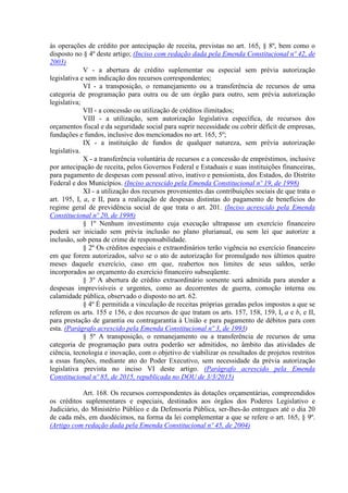 às operações de crédito por antecipação de receita, previstas no art. 165, § 8º, bem como o
disposto no § 4º deste artigo; (Inciso com redação dada pela Emenda Constitucional nº 42, de
2003)
V - a abertura de crédito suplementar ou especial sem prévia autorização
legislativa e sem indicação dos recursos correspondentes;
VI - a transposição, o remanejamento ou a transferência de recursos de uma
categoria de programação para outra ou de um órgão para outro, sem prévia autorização
legislativa;
VII - a concessão ou utilização de créditos ilimitados;
VIII - a utilização, sem autorização legislativa específica, de recursos dos
orçamentos fiscal e da seguridade social para suprir necessidade ou cobrir déficit de empresas,
fundações e fundos, inclusive dos mencionados no art. 165, 5º;
IX - a instituição de fundos de qualquer natureza, sem prévia autorização
legislativa.
X - a transferência voluntária de recursos e a concessão de empréstimos, inclusive
por antecipação de receita, pelos Governos Federal e Estaduais e suas instituições financeiras,
para pagamento de despesas com pessoal ativo, inativo e pensionista, dos Estados, do Distrito
Federal e dos Municípios. (Inciso acrescido pela Emenda Constitucional nº 19, de 1998)
XI - a utilização dos recursos provenientes das contribuições sociais de que trata o
art. 195, I, a, e II, para a realização de despesas distintas do pagamento de benefícios do
regime geral de previdência social de que trata o art. 201. (Inciso acrescido pela Emenda
Constitucional nº 20, de 1998)
§ 1º Nenhum investimento cuja execução ultrapasse um exercício financeiro
poderá ser iniciado sem prévia inclusão no plano plurianual, ou sem lei que autorize a
inclusão, sob pena de crime de responsabilidade.
§ 2º Os créditos especiais e extraordinários terão vigência no exercício financeiro
em que forem autorizados, salvo se o ato de autorização for promulgado nos últimos quatro
meses daquele exercício, caso em que, reabertos nos limites de seus saldos, serão
incorporados ao orçamento do exercício financeiro subseqüente.
§ 3º A abertura de crédito extraordinário somente será admitida para atender a
despesas imprevisíveis e urgentes, como as decorrentes de guerra, comoção interna ou
calamidade pública, observado o disposto no art. 62.
§ 4º É permitida a vinculação de receitas próprias geradas pelos impostos a que se
referem os arts. 155 e 156, e dos recursos de que tratam os arts. 157, 158, 159, I, a e b, e II,
para prestação de garantia ou contragarantia à União e para pagamento de débitos para com
esta. (Parágrafo acrescido pela Emenda Constitucional nº 3, de 1993)
§ 5º A transposição, o remanejamento ou a transferência de recursos de uma
categoria de programação para outra poderão ser admitidos, no âmbito das atividades de
ciência, tecnologia e inovação, com o objetivo de viabilizar os resultados de projetos restritos
a essas funções, mediante ato do Poder Executivo, sem necessidade da prévia autorização
legislativa prevista no inciso VI deste artigo. (Parágrafo acrescido pela Emenda
Constitucional nº 85, de 2015, republicada no DOU de 3/3/2015)
Art. 168. Os recursos correspondentes às dotações orçamentárias, compreendidos
os créditos suplementares e especiais, destinados aos órgãos dos Poderes Legislativo e
Judiciário, do Ministério Público e da Defensoria Pública, ser-lhes-ão entregues até o dia 20
de cada mês, em duodécimos, na forma da lei complementar a que se refere o art. 165, § 9º.
(Artigo com redação dada pela Emenda Constitucional nº 45, de 2004)
 