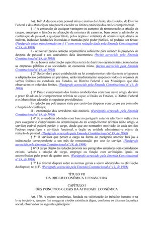 Art. 169. A despesa com pessoal ativo e inativo da União, dos Estados, do Distrito
Federal e dos Municípios não poderá exceder os limites estabelecidos em lei complementar.
§ 1º A concessão de qualquer vantagem ou aumento de remuneração, a criação de
cargos, empregos e funções ou alteração de estrutura de carreiras, bem como a admissão ou
contratação de pessoal, a qualquer título, pelos órgãos e entidades da administração direta ou
indireta, inclusive fundações instituídas e mantidas pelo poder público, só poderão ser feitas:
(Parágrafo único transformado em § 1º com nova redação dada pela Emenda Constitucional
nº 19, de 1998)
I - se houver prévia dotação orçamentária suficiente para atender às projeções de
despesa de pessoal e aos acréscimos dela decorrentes; (Inciso acrescido pela Emenda
Constitucional nº 19, de 1998)
II - se houver autorização específica na lei de diretrizes orçamentárias, ressalvadas
as empresas públicas e as sociedades de economia mista. (Inciso acrescido pela Emenda
Constitucional nº 19, de 1998)
§ 2º Decorrido o prazo estabelecido na lei complementar referida neste artigo para
a adaptação aos parâmetros ali previstos, serão imediatamente suspensos todos os repasses de
verbas federais ou estaduais aos Estados, ao Distrito Federal e aos Municípios que não
observarem os referidos limites. (Parágrafo acrescido pela Emenda Constitucional nº 19, de
1998)
§ 3º Para o cumprimento dos limites estabelecidos com base neste artigo, durante
o prazo fixado na lei complementar referida no caput, a União, os Estados, o Distrito Federal
e os Municípios adotarão as seguintes providências:
I - redução em pelo menos vinte por cento das despesas com cargos em comissão
e funções de confiança;
II - exoneração dos servidores não estáveis. (Parágrafo acrescido pela Emenda
Constitucional nº 19, de 1998)
§ 4º Se as medidas adotadas com base no parágrafo anterior não forem suficientes
para assegurar o cumprimento da determinação da lei complementar referida neste artigo, o
servidor estável poderá perder o cargo, desde que ato normativo motivado de cada um dos
Poderes especifique a atividade funcional, o órgão ou unidade administrativa objeto da
redução de pessoal. (Parágrafo acrescido pela Emenda Constitucional nº 19, de 1998)
§ 5º O servidor que perder o cargo na forma do parágrafo anterior fará jus a
indenização correspondente a um mês de remuneração por ano de serviço. (Parágrafo
acrescido pela Emenda Constitucional nº 19, de 1998)
§ 6º O cargo objeto da redução prevista nos parágrafos anteriores será considerado
extinto, vedada a criação de cargo, emprego ou função com atribuições iguais ou
assemelhadas pelo prazo de quatro anos. (Parágrafo acrescido pela Emenda Constitucional
nº 19, de 1998)
§ 7º Lei federal disporá sobre as normas gerais a serem obedecidas na efetivação
do disposto no § 4º. (Parágrafo acrescido pela Emenda Constitucional nº 19, de 1998)
TÍTULO VII
DA ORDEM ECONÔMICA E FINANCEIRA
CAPÍTULO I
DOS PRINCÍPIOS GERAIS DA ATIVIDADE ECONÔMICA
Art. 170. A ordem econômica, fundada na valorização do trabalho humano e na
livre iniciativa, tem por fim assegurar a todos existência digna, conforme os ditames da justiça
social, observados os seguintes princípios:
 