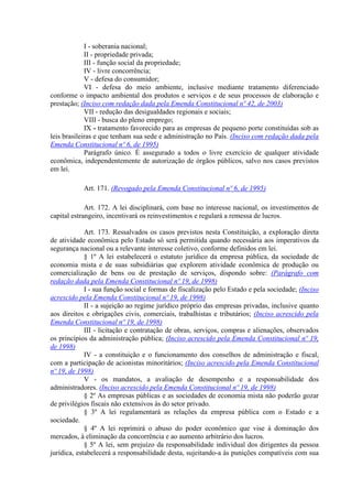 I - soberania nacional;
II - propriedade privada;
III - função social da propriedade;
IV - livre concorrência;
V - defesa do consumidor;
VI - defesa do meio ambiente, inclusive mediante tratamento diferenciado
conforme o impacto ambiental dos produtos e serviços e de seus processos de elaboração e
prestação; (Inciso com redação dada pela Emenda Constitucional nº 42, de 2003)
VII - redução das desigualdades regionais e sociais;
VIII - busca do pleno emprego;
IX - tratamento favorecido para as empresas de pequeno porte constituídas sob as
leis brasileiras e que tenham sua sede e administração no País. (Inciso com redação dada pela
Emenda Constitucional nº 6, de 1995)
Parágrafo único. É assegurado a todos o livre exercício de qualquer atividade
econômica, independentemente de autorização de órgãos públicos, salvo nos casos previstos
em lei.
Art. 171. (Revogado pela Emenda Constitucional nº 6, de 1995)
Art. 172. A lei disciplinará, com base no interesse nacional, os investimentos de
capital estrangeiro, incentivará os reinvestimentos e regulará a remessa de lucros.
Art. 173. Ressalvados os casos previstos nesta Constituição, a exploração direta
de atividade econômica pelo Estado só será permitida quando necessária aos imperativos da
segurança nacional ou a relevante interesse coletivo, conforme definidos em lei.
§ 1º A lei estabelecerá o estatuto jurídico da empresa pública, da sociedade de
economia mista e de suas subsidiárias que explorem atividade econômica de produção ou
comercialização de bens ou de prestação de serviços, dispondo sobre: (Parágrafo com
redação dada pela Emenda Constitucional nº 19, de 1998)
I - sua função social e formas de fiscalização pelo Estado e pela sociedade; (Inciso
acrescido pela Emenda Constitucional nº 19, de 1998)
II - a sujeição ao regime jurídico próprio das empresas privadas, inclusive quanto
aos direitos e obrigações civis, comerciais, trabalhistas e tributários; (Inciso acrescido pela
Emenda Constitucional nº 19, de 1998)
III - licitação e contratação de obras, serviços, compras e alienações, observados
os princípios da administração pública; (Inciso acrescido pela Emenda Constitucional nº 19,
de 1998)
IV - a constituição e o funcionamento dos conselhos de administração e fiscal,
com a participação de acionistas minoritários; (Inciso acrescido pela Emenda Constitucional
nº 19, de 1998)
V - os mandatos, a avaliação de desempenho e a responsabilidade dos
administradores. (Inciso acrescido pela Emenda Constitucional nº 19, de 1998)
§ 2º As empresas públicas e as sociedades de economia mista não poderão gozar
de privilégios fiscais não extensivos às do setor privado.
§ 3º A lei regulamentará as relações da empresa pública com o Estado e a
sociedade.
§ 4º A lei reprimirá o abuso do poder econômico que vise à dominação dos
mercados, à eliminação da concorrência e ao aumento arbitrário dos lucros.
§ 5º A lei, sem prejuízo da responsabilidade individual dos dirigentes da pessoa
jurídica, estabelecerá a responsabilidade desta, sujeitando-a às punições compatíveis com sua
 