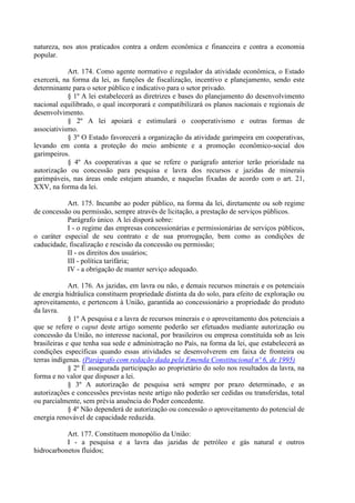 natureza, nos atos praticados contra a ordem econômica e financeira e contra a economia
popular.
Art. 174. Como agente normativo e regulador da atividade econômica, o Estado
exercerá, na forma da lei, as funções de fiscalização, incentivo e planejamento, sendo este
determinante para o setor público e indicativo para o setor privado.
§ 1º A lei estabelecerá as diretrizes e bases do planejamento do desenvolvimento
nacional equilibrado, o qual incorporará e compatibilizará os planos nacionais e regionais de
desenvolvimento.
§ 2º A lei apoiará e estimulará o cooperativismo e outras formas de
associativismo.
§ 3º O Estado favorecerá a organização da atividade garimpeira em cooperativas,
levando em conta a proteção do meio ambiente e a promoção econômico-social dos
garimpeiros.
§ 4º As cooperativas a que se refere o parágrafo anterior terão prioridade na
autorização ou concessão para pesquisa e lavra dos recursos e jazidas de minerais
garimpáveis, nas áreas onde estejam atuando, e naquelas fixadas de acordo com o art. 21,
XXV, na forma da lei.
Art. 175. Incumbe ao poder público, na forma da lei, diretamente ou sob regime
de concessão ou permissão, sempre através de licitação, a prestação de serviços públicos.
Parágrafo único. A lei disporá sobre:
I - o regime das empresas concessionárias e permissionárias de serviços públicos,
o caráter especial de seu contrato e de sua prorrogação, bem como as condições de
caducidade, fiscalização e rescisão da concessão ou permissão;
II - os direitos dos usuários;
III - política tarifária;
IV - a obrigação de manter serviço adequado.
Art. 176. As jazidas, em lavra ou não, e demais recursos minerais e os potenciais
de energia hidráulica constituem propriedade distinta da do solo, para efeito de exploração ou
aproveitamento, e pertencem à União, garantida ao concessionário a propriedade do produto
da lavra.
§ 1º A pesquisa e a lavra de recursos minerais e o aproveitamento dos potenciais a
que se refere o caput deste artigo somente poderão ser efetuados mediante autorização ou
concessão da União, no interesse nacional, por brasileiros ou empresa constituída sob as leis
brasileiras e que tenha sua sede e administração no País, na forma da lei, que estabelecerá as
condições específicas quando essas atividades se desenvolverem em faixa de fronteira ou
terras indígenas. (Parágrafo com redação dada pela Emenda Constitucional nº 6, de 1995)
§ 2º É assegurada participação ao proprietário do solo nos resultados da lavra, na
forma e no valor que dispuser a lei.
§ 3º A autorização de pesquisa será sempre por prazo determinado, e as
autorizações e concessões previstas neste artigo não poderão ser cedidas ou transferidas, total
ou parcialmente, sem prévia anuência do Poder concedente.
§ 4º Não dependerá de autorização ou concessão o aproveitamento do potencial de
energia renovável de capacidade reduzida.
Art. 177. Constituem monopólio da União:
I - a pesquisa e a lavra das jazidas de petróleo e gás natural e outros
hidrocarbonetos fluidos;
 