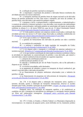 II - a refinação do petróleo nacional ou estrangeiro;
III - a importação e exportação dos produtos e derivados básicos resultantes das
atividades previstas nos incisos anteriores;
IV - o transporte marítimo do petróleo bruto de origem nacional ou de derivados
básicos de petróleo produzidos no País, bem assim o transporte, por meio de conduto, de
petróleo bruto, seus derivados e gás natural de qualquer origem;
V - a pesquisa, a lavra, o enriquecimento, o reprocessamento, a industrialização e
o comércio de minérios e minerais nucleares e seus derivados, com exceção dos radioisótopos
cuja produção, comercialização e utilização poderão ser autorizadas sob regime de permissão,
conforme as alíneas b e c do inciso XXIII do caput do art. 21 desta Constituição Federal.
(Inciso com redação dada pela Emenda Constitucional nº 49, de 2006)
§ 1º A União poderá contratar com empresas estatais ou privadas a realização das
atividades previstas nos incisos I a IV deste artigo observadas as condições estabelecidas em
lei. (Parágrafo com redação dada pela Emenda Constitucional nº 9, de 1995)
§ 2º A lei a que se refere o § 1º disporá sobre:
I - a garantia do fornecimento dos derivados de petróleo em todo o território
nacional;
II - as condições de contratação;
III - a estrutura e atribuições do órgão regulador do monopólio da União;
(Parágrafo acrescido pela Emenda Constitucional nº 9, de 1995)
§ 3º A lei disporá sobre o transporte e a utilização de materiais radioativos no
território nacional. (Primitivo § 2º renumerado pela Emenda Constitucional nº 9, de 1995)
§ 4º A lei que instituir contribuição de intervenção no domínio econômico relativa
às atividades de importação ou comercialização de petróleo e seus derivados, gás natural e
seus derivados e álcool combustível deverá atender aos seguintes requisitos:
I - a alíquota da contribuição poderá ser:
a) diferenciada por produto ou uso;
b) reduzida e restabelecida por ato do Poder Executivo, não se lhe aplicando o
disposto no art. 150,III, b;
II - os recursos arrecadados serão destinados:
a) ao pagamento de subsídios a preços ou transporte de álcool combustível, gás
natural e seus derivados e derivados de petróleo;
b) ao financiamento de projetos ambientais relacionados com a indústria do
petróleo e do gás;
c) ao financiamento de programas de infra-estrutura de transportes. (Parágrafo
acrescido pela Emenda Constitucional nº 33, de 2001)
Art. 178. A lei disporá sobre a ordenação dos transportes aéreo, aquático e
terrestre, devendo, quanto à ordenação do transporte internacional, observar os acordos
firmados pela União, atendido o princípio da reciprocidade. (“Caput” do artigo com redação
dada pela Emenda Constitucional nº 7, de 1995)
Parágrafo único. Na ordenação do transporte aquático, a lei estabelecerá as
condições em que o transporte de mercadorias na cabotagem e a navegação interior poderão
ser feitos por embarcações estrangeiras. (Parágrafo único acrescido pela Emenda
Constitucional nº 7, de 1995)
Art. 179. A União, os Estados, o Distrito Federal e os Municípios dispensarão às
microempresas e às empresas de pequeno porte, assim definidas em lei, tratamento jurídico
 