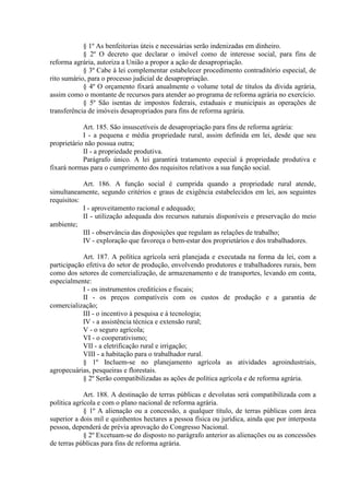 § 1º As benfeitorias úteis e necessárias serão indenizadas em dinheiro.
§ 2º O decreto que declarar o imóvel como de interesse social, para fins de
reforma agrária, autoriza a União a propor a ação de desapropriação.
§ 3º Cabe à lei complementar estabelecer procedimento contraditório especial, de
rito sumário, para o processo judicial de desapropriação.
§ 4º O orçamento fixará anualmente o volume total de títulos da dívida agrária,
assim como o montante de recursos para atender ao programa de reforma agrária no exercício.
§ 5º São isentas de impostos federais, estaduais e municipais as operações de
transferência de imóveis desapropriados para fins de reforma agrária.
Art. 185. São insuscetíveis de desapropriação para fins de reforma agrária:
I - a pequena e média propriedade rural, assim definida em lei, desde que seu
proprietário não possua outra;
II - a propriedade produtiva.
Parágrafo único. A lei garantirá tratamento especial à propriedade produtiva e
fixará normas para o cumprimento dos requisitos relativos a sua função social.
Art. 186. A função social é cumprida quando a propriedade rural atende,
simultaneamente, segundo critérios e graus de exigência estabelecidos em lei, aos seguintes
requisitos:
I - aproveitamento racional e adequado;
II - utilização adequada dos recursos naturais disponíveis e preservação do meio
ambiente;
III - observância das disposições que regulam as relações de trabalho;
IV - exploração que favoreça o bem-estar dos proprietários e dos trabalhadores.
Art. 187. A política agrícola será planejada e executada na forma da lei, com a
participação efetiva do setor de produção, envolvendo produtores e trabalhadores rurais, bem
como dos setores de comercialização, de armazenamento e de transportes, levando em conta,
especialmente:
I - os instrumentos creditícios e fiscais;
II - os preços compatíveis com os custos de produção e a garantia de
comercialização;
III - o incentivo à pesquisa e à tecnologia;
IV - a assistência técnica e extensão rural;
V - o seguro agrícola;
VI - o cooperativismo;
VII - a eletrificação rural e irrigação;
VIII - a habitação para o trabalhador rural.
§ 1º Incluem-se no planejamento agrícola as atividades agroindustriais,
agropecuárias, pesqueiras e florestais.
§ 2º Serão compatibilizadas as ações de política agrícola e de reforma agrária.
Art. 188. A destinação de terras públicas e devolutas será compatibilizada com a
política agrícola e com o plano nacional de reforma agrária.
§ 1º A alienação ou a concessão, a qualquer título, de terras públicas com área
superior a dois mil e quinhentos hectares a pessoa física ou jurídica, ainda que por interposta
pessoa, dependerá de prévia aprovação do Congresso Nacional.
§ 2º Excetuam-se do disposto no parágrafo anterior as alienações ou as concessões
de terras públicas para fins de reforma agrária.
 