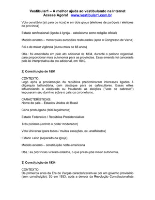 Vestibular1 – A melhor ajuda ao vestibulando na Internet
              Acesse Agora! www.vestibular1.com.br

Voto censitário (só para os ricos) e em dois graus (eleitores de paróquia / eleitores
de província)

Estado confessional (ligado à Igreja – catolicismo como religião oficial)

Modelo externo – monarquias européias restauradas (após o Congresso de Viena)

Foi a de maior vigência (durou mais de 65 anos)

Obs.: foi emendada em pelo ato adicional de 1834, durante o período regencial,
para proporcionar mais autonomia para as províncias. Essa emenda foi cancelada
pela lei interpretativa do ato adicional, em 1840.


2) Constituição de 1891

CONTEXTO:
Logo após a proclamação da república predominaram interesses ligados à
oligarquia latifundiária, com destaque para os cafeicultores. Essas elites
influenciando o eleitorado ou fraudando as eleições ("voto de cabresto")
impuseram seu domínio sobre o país ou coronelismo.

CARACTERÍSTICAS:
Nome do país – Estados Unidos do Brasil

Carta promulgada (feita legalmente)

Estado Federativo / República Presidencialista

Três poderes (extinto o poder moderador)

Voto Universal (para todos / muitas exceções, ex. analfabetos)

Estado Laico (separado da Igreja)

Modelo externo – constituição norte-americana

Obs.: as províncias viraram estados, o que pressupõe maior autonomia.


3) Constituição de 1934

CONTEXTO:
Os primeiros anos da Era de Vargas caracterizaram-se por um governo provisório
(sem constituição). Só em 1933, após a derrota da Revolução Constitucionalista
 