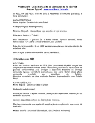 Vestibular1 – A melhor ajuda ao vestibulando na Internet
              Acesse Agora! www.vestibular1.com.br

de 1932, em São Paulo, é que foi eleita a Assembléia Constituinte que redigiu a
nova constituição.

CARACTERÍSTICAS:
Nome do país – Estados Unidos do Brasil

Carta promulgada (feita legalmente)

Reforma Eleitoral – introduzidos o voto secreto e o voto feminino.

Criação da Justiça do Trabalho

Leis Trabalhistas – jornada de 8 horas diárias, repouso semanal, férias
remuneradas (13º salário só mais tarde com João Goulart).

Foi a de menor duração / já em 1935, Vargas suspendia suas garantias através do
estado de sítio.

Obs.: Vargas foi eleito indiretamente para a presidência.


4) Constituição de 1937

CONTEXTO:
Como seu mandato terminaria em 1938, para permanecer no poder Vargas deu
um golpe de estado tornando-se ditador. Usou como justificativa a necessidade de
poderes extraordinários para proteger a sociedade brasileira da ameaça
comunista ("perigo vermelho") exemplificada pelo plano Cohen (falso plano
comunista        inventado       por       seguidores          de       Getúlio).
O regime implantado, de clara inspiração fascista, ficou conhecido como Estado
Novo.

CARACTERÍSTICAS:
Nome do país – Estados Unidos do Brasil.

Carta outorgada (imposta)

Inspiração fascista – regime ditatorial, perseguição e opositores, intervenção do
estado na economia.

Abolidos os partidos políticos e a liberdade de imprensa.

Mandato presidencial prorrogado até a realização de um plebiscito (que nunca foi
realizado)

Modelo externo – Ditaduras fascistas (ex., Itália, Polônia, Alemanha)
 