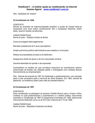 Vestibular1 – A melhor ajuda ao vestibulando na Internet
              Acesse Agora! www.vestibular1.com.br

Obs.: Apelidada de "polaca"


5) Constituição de 1946

CONTEXTO:
Devido ao processo de redemocratização posterior a queda de Vargas fazia-se
necessária uma nova ordem constitucional. Daí o Congresso Nacional, recém
eleito, assumir tarefas constituintes.

CARACTERÍSTICAS:
Nome do país – Estados Unidos do Brasil

Carta promulgada (feita legalmente)

Mandato presidencial de 5 anos (quinqüênio)

Ampla autonomia político-administrativa para estados e municípios

Defesa da propriedade privada (e do latifúndio)

Assegurava direito de greve e de livre associação sindical

Garantia liberdade de opinião e de expressão.

Contraditória na medida em que conciliava resquícios do autoritarismo anterior
(intervenção do Estado nas relações patrão x empregado) com medidas liberais
(favorecimento ao empresariado).

Obs.: Através da emenda de 1961 foi implantado o parlamentarismo, com situação
para a crise sucessória após a renúncia de Jânio Quadros. Em 1962, através de
plebiscito, os brasileiros optam pela volta do presidencialismo.


6) Constituição de 1967

CONTEXTO:
Essa constituição na passagem do governo Castelo Branco para o Costa e Silva,
contexto no qual predominavam o autoritarismo e o arbítrio político. Documento
autoritário e constituição de 1967 foi largamente emendada em 1969, absorvendo
instrumentos ditatoriais como os do AI-5 (ato institucional nº 5) de 1968.

CARACTERÍSTICAS:
Nome do país – República Federativa do Brasil
 