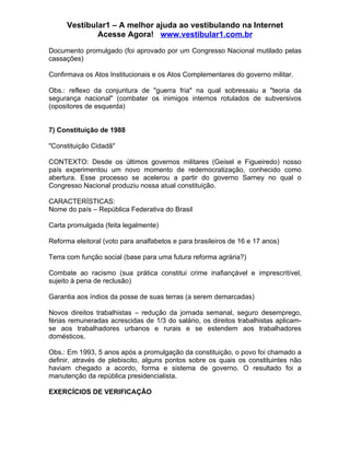 Vestibular1 – A melhor ajuda ao vestibulando na Internet
              Acesse Agora! www.vestibular1.com.br

Documento promulgado (foi aprovado por um Congresso Nacional mutilado pelas
cassações)

Confirmava os Atos Institucionais e os Atos Complementares do governo militar.

Obs.: reflexo da conjuntura de "guerra fria" na qual sobressaiu a "teoria da
segurança nacional" (combater os inimigos internos rotulados de subversivos
(opositores de esquerda)


7) Constituição de 1988

"Constituição Cidadã"

CONTEXTO: Desde os últimos governos militares (Geisel e Figueiredo) nosso
país experimentou um novo momento de redemocratização, conhecido como
abertura. Esse processo se acelerou a partir do governo Sarney no qual o
Congresso Nacional produziu nossa atual constituição.

CARACTERÍSTICAS:
Nome do país – República Federativa do Brasil

Carta promulgada (feita legalmente)

Reforma eleitoral (voto para analfabetos e para brasileiros de 16 e 17 anos)

Terra com função social (base para uma futura reforma agrária?)

Combate ao racismo (sua prática constitui crime inafiançável e imprescritível,
sujeito à pena de reclusão)

Garantia aos índios da posse de suas terras (a serem demarcadas)

Novos direitos trabalhistas – redução da jornada semanal, seguro desemprego,
férias remuneradas acrescidas de 1/3 do salário, os direitos trabalhistas aplicam-
se aos trabalhadores urbanos e rurais e se estendem aos trabalhadores
domésticos.

Obs.: Em 1993, 5 anos após a promulgação da constituição, o povo foi chamado a
definir, através de plebiscito, alguns pontos sobre os quais os constituintes não
haviam chegado a acordo, forma e sistema de governo. O resultado foi a
manutenção da república presidencialista.

EXERCÍCIOS DE VERIFICAÇÃO
 