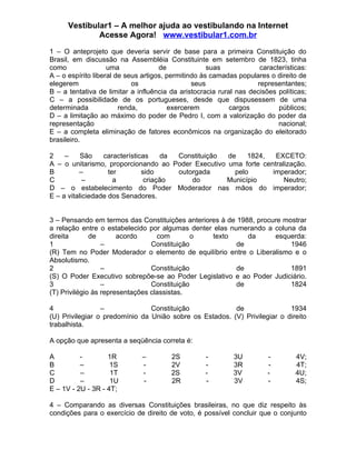 Vestibular1 – A melhor ajuda ao vestibulando na Internet
              Acesse Agora! www.vestibular1.com.br

1 – O anteprojeto que deveria servir de base para a primeira Constituição do
Brasil, em discussão na Assembléia Constituinte em setembro de 1823, tinha
como                uma              de              suas            características:
A – o espírito liberal de seus artigos, permitindo às camadas populares o direito de
elegerem                    os                  seus                representantes;
B – a tentativa de limitar a influência da aristocracia rural nas decisões políticas;
C – a possibilidade de os portugueses, desde que dispusessem de uma
determinada             renda,          exercerem           cargos         públicos;
D – a limitação ao máximo do poder de Pedro I, com a valorização do poder da
representação                                                              nacional;
E – a completa eliminação de fatores econômicos na organização do eleitorado
brasileiro.

2    –     São    características    da Constituição de    1824,  EXCETO:
A – o unitarismo, proporcionando ao Poder Executivo uma forte centralização.
B         –         ter        sido     outorgada      pelo      imperador;
C           –         a         criação     do       Município       Neutro;
D – o estabelecimento do Poder Moderador nas mãos do imperador;
E – a vitaliciedade dos Senadores.


3 – Pensando em termos das Constituições anteriores à de 1988, procure mostrar
a relação entre o estabelecido por algumas denter elas numerando a coluna da
direita       de       acordo      com        o   texto     da      esquerda:
1                 –              Constituição            de              1946
(R) Tem no Poder Moderador o elemento de equilíbrio entre o Liberalismo e o
Absolutismo.
2                 –              Constituição            de              1891
(S) O Poder Executivo sobrepõe-se ao Poder Legislativo e ao Poder Judiciário.
3                 –              Constituição            de              1824
(T) Privilégio às representações classistas.

4                –              Constituição             de                1934
(U) Privilegiar o predomínio da União sobre os Estados. (V) Privilegiar o direito
trabalhista.

A opção que apresenta a seqüência correta é:

A         -        1R         –         2S         -        3U          -        4V;
B         –         1S        -         2V         -        3R          -        4T;
C         –         1T        -         2S         -        3V          -        4U;
D         –         1U        -         2R         -        3V          -        4S;
E – 1V - 2U - 3R - 4T;

4 – Comparando as diversas Constituições brasileiras, no que diz respeito às
condições para o exercício de direito de voto, é possível concluir que o conjunto
 