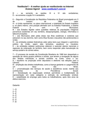 Vestibular1 – A melhor ajuda ao vestibulando na Internet
              Acesse Agora! www.vestibular1.com.br

D    –    se   somente     as    opções       III        e       IV        são         verdadeiras;
E – se somente a opção IV é verdadeira.

6 – Segundo a Constituição da República Federativa do Brasil promulgada em 5
de                outubro              de                1988,             cabe:
A – à União representar, no plano internacional, a totalidade do Estado brasileiro
e, no plano interno, uma posição alinhada com os Estados Federados, o Distrito
Federal               e             com                os             Municípios;
B – aos Estados legislar sobre questões relativas às populações indígenas
porventura existentes em seu território, desapropriações, energia, informática e
telecomunicações;
C – aos Municípios zelar pelas áreas nas ilhas oceânicas e costeiras que
estiverem no seu domínio, bem como ilhas fluviais e lacustres não pertencentes à
União;
D – às entidades estatais federativas zelar pelos bens que integram o patrimônio
público da União, sejam eles terrestres, aquáticos ou insulares;
E – às entidades estatais autônomas elaborar e executar planos nacionais e
regionais de ordenação do território, bem como responder pela manutenção do
serviço postal e do correio aéreo.

7 – O processo de revisão da Constituição Brasileira de 1988 tem despertado a
oposição de vários grupos políticos e sociais, que temem a revogação de alguns
dos direitos individuais e sociais contidos na Carta, como o (a):
A – equilíbrio na proporção entre deputados e eleitores nas eleições para a
Câmara                                                                    Federal.
B – ampliação dos direitos trabalhistas, como a licença gestante e o pagamento de
um                       terço                      das                     férias.
C – universalização dos serviços de saúde e assistência social, restrita aos
contribuintes                 da                Previdência                Social.
D – liberalização da organização sindical, permitindo a multiplicidade de
representação em cada categoria e extinção da contribuição sindical.
E – estabilidade do emprego para todos os trabalhadores, após dois anos de
efetivo exercício.


Gabarito

1-D
2-C
3-E
4-C
5-C
6-A
7-B

                                                    (Fonte: Prof. José Renato Marques UP Pré-Universitário)
 